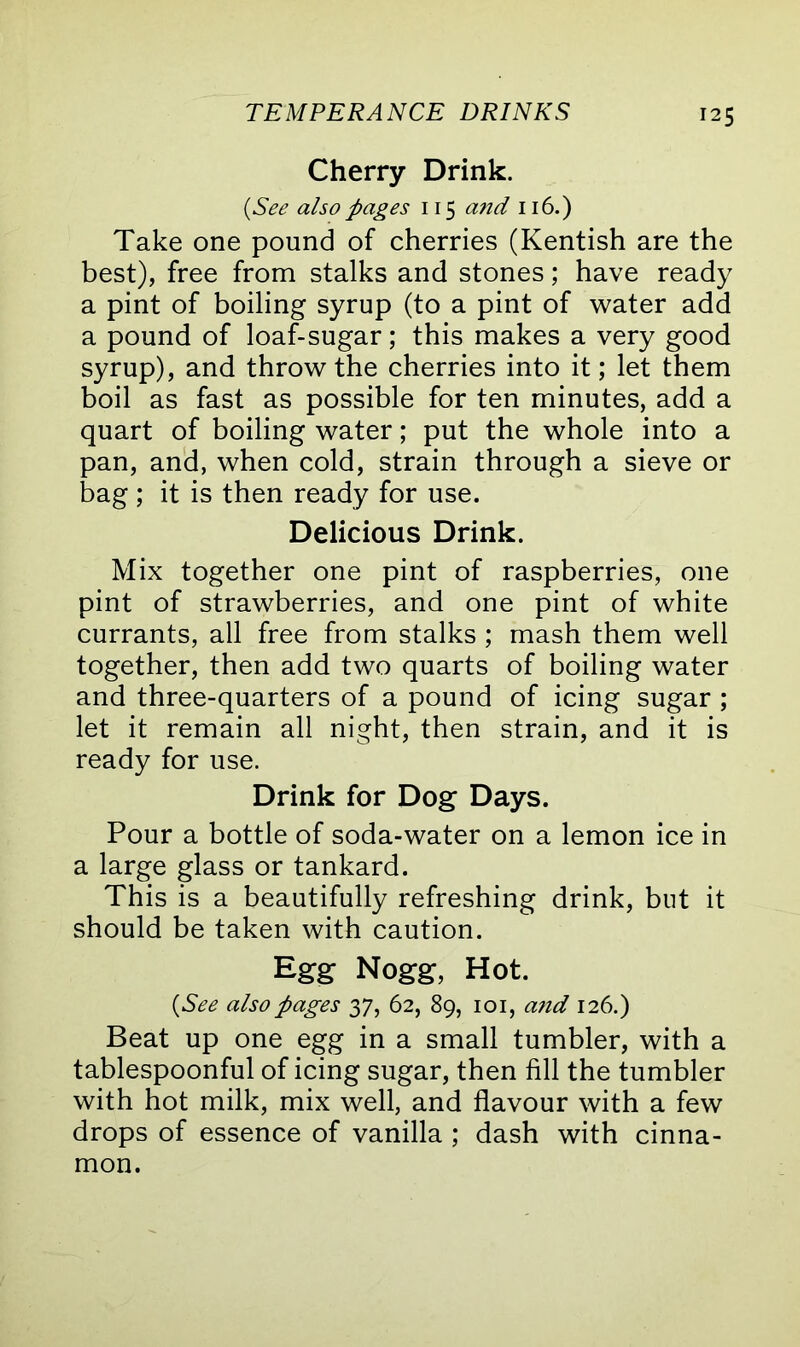 Cherry Drink. (See also pages 115 and 116.) Take one pound of cherries (Kentish are the best), free from stalks and stones; have ready a pint of boiling syrup (to a pint of water add a pound of loaf-sugar; this makes a very good syrup), and throw the cherries into it; let them boil as fast as possible for ten minutes, add a quart of boiling water; put the whole into a pan, and, when cold, strain through a sieve or bag ; it is then ready for use. Delicious Drink. Mix together one pint of raspberries, one pint of strawberries, and one pint of white currants, all free from stalks; mash them well together, then add two quarts of boiling water and three-quarters of a pound of icing sugar ; let it remain all night, then strain, and it is ready for use. Drink for Dog Days. Pour a bottle of soda-water on a lemon ice in a large glass or tankard. This is a beautifully refreshing drink, but it should be taken with caution. Egg Nogg, Hot. (See also pages 37, 62, 89, 101, and 126.) Beat up one egg in a small tumbler, with a tablespoonful of icing sugar, then fill the tumbler with hot milk, mix well, and flavour with a few drops of essence of vanilla ; dash with cinna- mon.