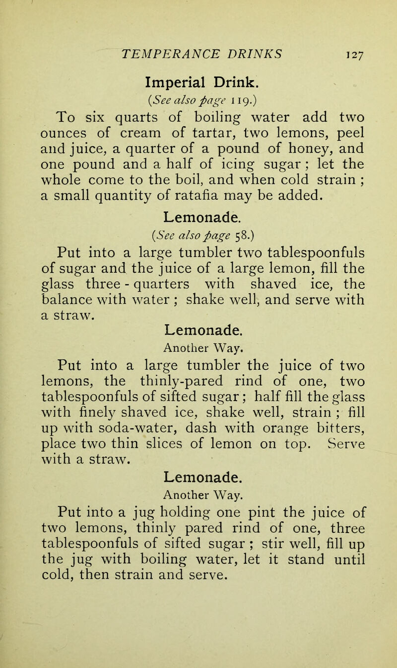 Imperial Drink. {See also page 119.) To six quarts of boiling water add two ounces of cream of tartar, two lemons, peel and juice, a quarter of a pound of honey, and one pound and a half of icing sugar ; let the whole come to the boil, and when cold strain ; a small quantity of ratafia may be added. Lemonade. {See also page 58.) Put into a large tumbler two tablespoonfuls of sugar and the juice of a large lemon, fill the glass three - quarters with shaved ice, the balance with water ; shake well, and serve with a straw. Lemonade. Another Way. Put into a large tumbler the juice of two lemons, the thinly-pared rind of one, two tablespoonfuls of sifted sugar; half fill the glass with finely shaved ice, shake well, strain ; fill up with soda-water, dash with orange bitters, place two thin slices of lemon on top. Serve with a straw. Lemonade. Another Way. Put into a jug holding one pint the juice of two lemons, thinly pared rind of one, three tablespoonfuls of sifted sugar ; stir well, fill up the jug with boiling water, let it stand until cold, then strain and serve.