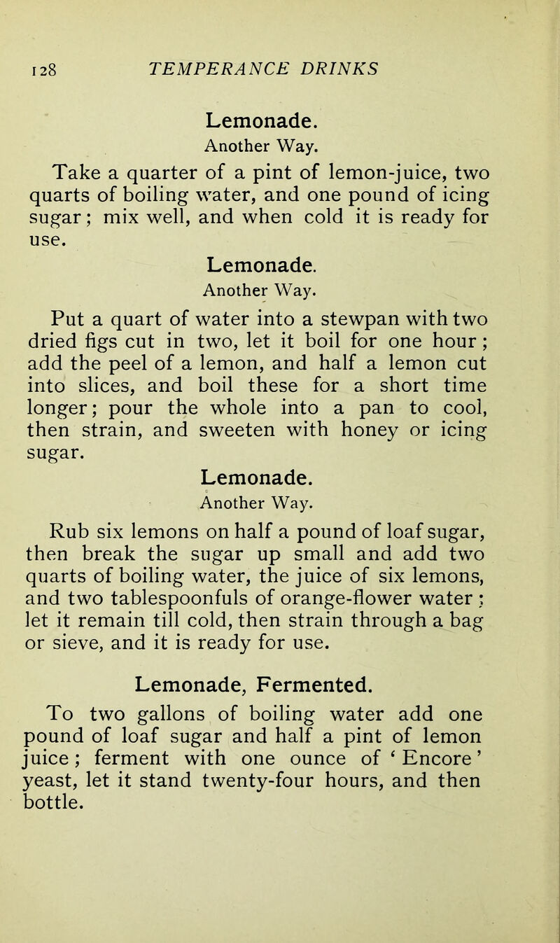 Lemonade. Another Way. Take a quarter of a pint of lemon-juice, two quarts of boiling water, and one pound of icing sugar; mix well, and when cold it is ready for use. Lemonade. Another Way. Put a quart of water into a stewpan with two dried figs cut in two, let it boil for one hour ; add the peel of a lemon, and half a lemon cut into slices, and boil these for a short time longer; pour the whole into a pan to cool, then strain, and sweeten with honey or icing sugar. Lemonade. Another Way. Rub six lemons on half a pound of loaf sugar, then break the sugar up small and add two quarts of boiling water, the juice of six lemons, and two tablespoonfuls of orange-flower water ; let it remain till cold, then strain through a bag or sieve, and it is ready for use. Lemonade, Fermented. To two gallons of boiling water add one pound of loaf sugar and half a pint of lemon juice; ferment with one ounce of ‘ Encore ’ yeast, let it stand twenty-four hours, and then bottle.