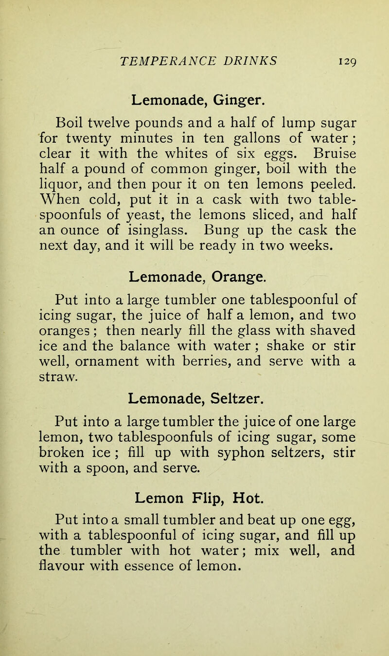 Lemonade, Ginger. Boil twelve pounds and a half of lump sugar for twenty minutes in ten gallons of water ; clear it with the whites of six eggs. Bruise half a pound of common ginger, boil with the liquor, and then pour it on ten lemons peeled. When cold, put it in a cask with two table- spoonfuls of yeast, the lemons sliced, and half an ounce of isinglass. Bung up the cask the next day, and it will be ready in two weeks. Lemonade, Orange. Put into a large tumbler one tablespoonful of icing sugar, the juice of half a lemon, and two oranges; then nearly fill the glass with shaved ice and the balance with water; shake or stir well, ornament with berries, and serve with a straw. Lemonade, Seltzer. Put into a large tumbler the juice of one large lemon, two tablespoonfuls of icing sugar, some broken ice ; fill up with syphon seltzers, stir with a spoon, and serve. Lemon Flip, Hot. Put into a small tumbler and beat up one egg, with a tablespoonful of icing sugar, and fill up the tumbler with hot water; mix well, and flavour with essence of lemon.