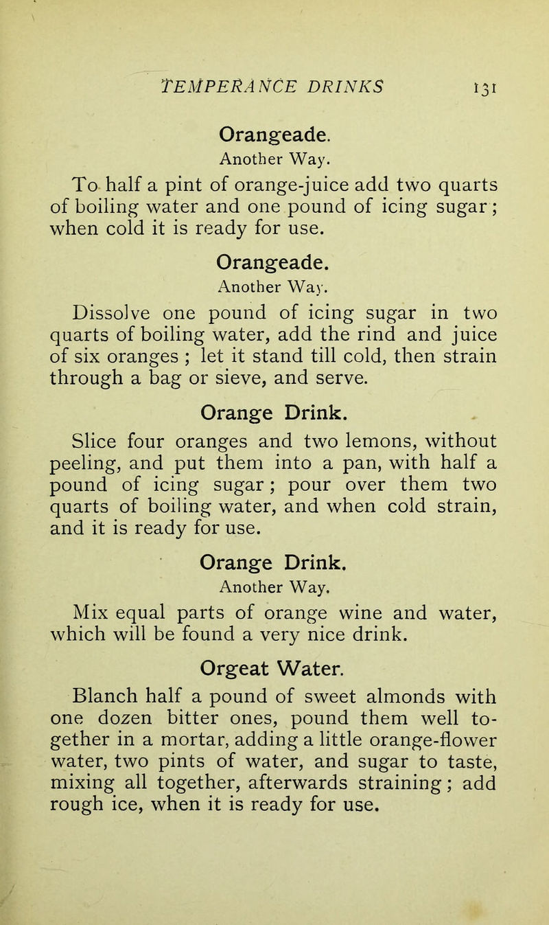 Orangeade. Another Way. To half a pint of orange-juice add two quarts of boiling water and one pound of icing sugar; when cold it is ready for use. Orangeade. Another Way. Dissolve one pound of icing sugar in two quarts of boiling water, add the rind and juice of six oranges ; let it stand till cold, then strain through a bag or sieve, and serve. Orange Drink. Slice four oranges and two lemons, without peeling, and put them into a pan, with half a pound of icing sugar; pour over them two quarts of boiling water, and when cold strain, and it is ready for use. Orange Drink. Another Way. Mix equal parts of orange wine and water, which will be found a very nice drink. Orgeat Water. Blanch half a pound of sweet almonds with one dozen bitter ones, pound them well to- gether in a mortar, adding a little orange-flower water, two pints of water, and sugar to taste, mixing all together, afterwards straining; add rough ice, when it is ready for use.