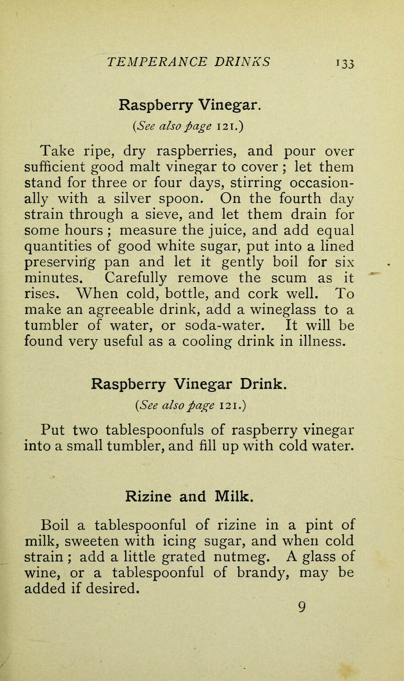 Raspberry Vinegar. (See also page 121.) Take ripe, dry raspberries, and pour over sufficient good malt vinegar to cover ; let them stand for three or four days, stirring occasion- ally with a silver spoon. On the fourth day strain through a sieve, and let them drain for some hours ; measure the juice, and add equal quantities of good white sugar, put into a lined preserving pan and let it gently boil for six minutes. Carefully remove the scum as it rises. When cold, bottle, and cork well. To make an agreeable drink, add a wineglass to a tumbler of water, or soda-water. It will be found very useful as a cooling drink in illness. Raspberry Vinegar Drink. {See also page 121.) Put two tablespoonfuls of raspberry vinegar into a small tumbler, and fill up with cold water. Rizine and Milk. Boil a tablespoonful of rizine in a pint of milk, sweeten with icing sugar, and when cold strain ; add a little grated nutmeg. A glass of wine, or a tablespoonful of brandy, may be added if desired. 9