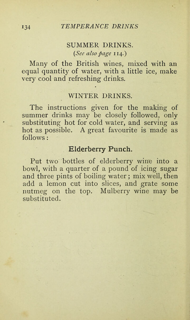 SUMMER DRINKS. {See also page 114.) Many of the British wines, mixed with an equal quantity of water, with a little ice, make very cool and refreshing drinks. WINTER DRINKS. The instructions given for the making of summer drinks may be closely followed, only substituting hot for cold water, and serving as hot as possible. A great favourite is made as follows: Elderberry Punch. Put two bottles of elderberry wine into a bowl, with a quarter of a pound of icing sugar and three pints of boiling water ; mix well, then add a lemon cut into slices, and grate some nutmeg on the top. Mulberry wine may be substituted.