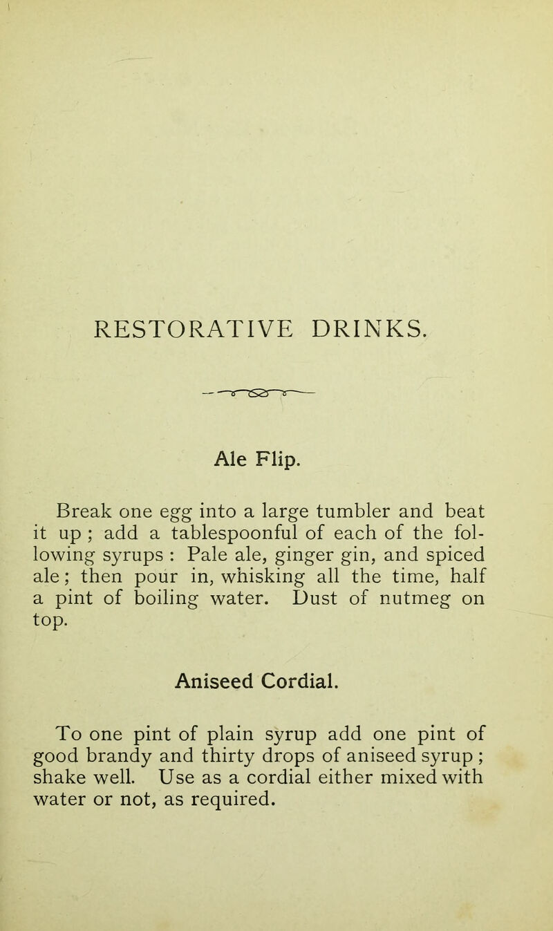 RESTORATIVE DRINKS. Ale Flip. Break one egg into a large tumbler and beat it up ; add a tablespoonful of each of the fol- lowing syrups : Pale ale, ginger gin, and spiced ale; then pour in, whisking all the time, half a pint of boiling water. Dust of nutmeg on top. Aniseed Cordial. To one pint of plain syrup add one pint of good brandy and thirty drops of aniseed syrup ; shake well. Use as a cordial either mixed with water or not, as required.