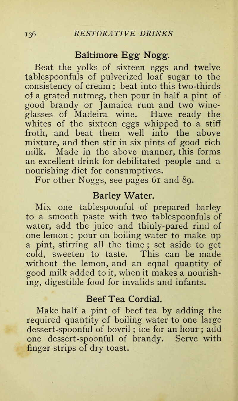 Baltimore Egg Nogg. Beat the yolks of sixteen eggs and twelve tablespoonfuls of pulverized loaf sugar to the consistency of cream ; beat into this two-thirds of a grated nutmeg, then pour in half a pint of good brandy or Jamaica rum and two wine- glasses of Madeira wine. Have ready the whites of the sixteen eggs whipped to a stiff froth, and beat them well into the above mixture, and then stir in six pints of good rich milk. Made in the above manner, this forms an excellent drink for debilitated people and a nourishing diet for consumptives. For other Noggs, see pages 61 and 89. Barley Water. Mix one tablespoonful of prepared barley to a smooth paste with two tablespoonfuls of water, add the juice and thinly-pared rind of one lemon ; pour on boiling water to make up a pint, stirring all the time ; set aside to get cold, sweeten to taste. This can be made without the lemon, and an equal quantity of good milk added to it, when it makes a nourish- ing, digestible food for invalids and infants. Beef Tea Cordial. Make half a pint of beef tea by adding the required quantity of boiling water to one large dessert-spoonful of bovril ; ice for an hour; add one dessert-spoonful of brandy. Serve with finger strips of dry toast.