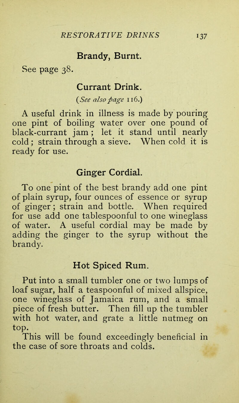 Brandy, Burnt. See page 38. Currant Drink. (See also page 116.) A useful drink in illness is made by pouring one pint of boiling water over one pound of black-currant jam ; let it stand until nearly cold ; strain through a sieve. When cold it is ready for use. Ginger Cordial. To one pint of the best brandy add one pint of plain syrup, four ounces of essence or syrup of ginger; strain and bottle. When required for use add one tablespoonful to one wineglass of water. A useful cordial may be made by adding the ginger to the syrup without the brandy. Hot Spiced Rum. Put into a small tumbler one or two lumps of loaf sugar, half a teaspoonful of mixed allspice, one wineglass of Jamaica rum, and a small piece of fresh butter. Then till up the tumbler with hot water, and grate a little nutmeg on top. This will be found exceedingly beneficial in the case of sore throats and colds.