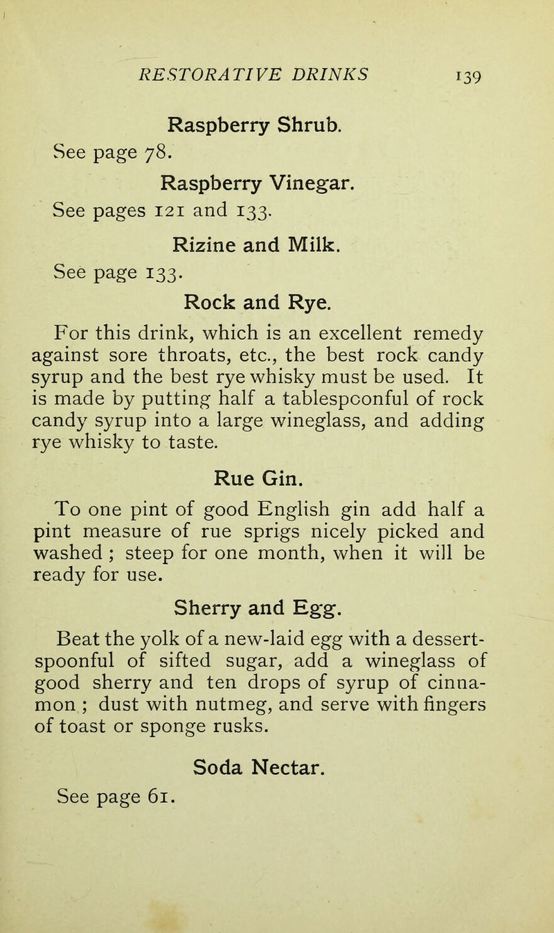 Raspberry Shrub. See page 78. Raspberry Vinegar. See pages 121 and 133. Rizine and Milk. See page 133. Rock and Rye. For this drink, which is an excellent remedy against sore throats, etc., the best rock candy syrup and the best rye whisky must be used. It is made by putting half a tablespconful of rock candy syrup into a large wineglass, and adding rye whisky to taste. Rue Gin. To one pint of good English gin add half a pint measure of rue sprigs nicely picked and washed ; steep for one month, when it will be ready for use. Sherry and Egg. Beat the yolk of a new-laid egg with a dessert- spoonful of sifted sugar, add a wineglass of good sherry and ten drops of syrup of cinna- mon ; dust with nutmeg, and serve with fingers of toast or sponge rusks. Soda Nectar.