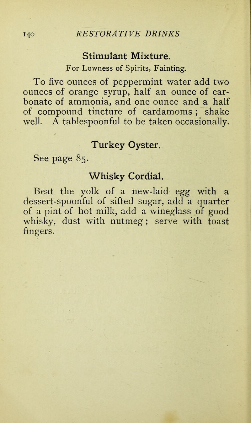 Stimulant Mixture. For Lowness of Spirits, Fainting. To five ounces of peppermint water add two ounces of orange syrup, half an ounce of car- bonate of ammonia, and one ounce and a half of compound tincture of cardamoms ; shake well. A tablespoonful to be taken occasionally. Turkey Oyster. See page 85. Whisky Cordial. Beat the yolk of a new-laid egg with a dessert-spoonful of sifted sugar, add a quarter of a pint of hot milk, add a wineglass of good whisky, dust with nutmeg; serve with toast fingers.