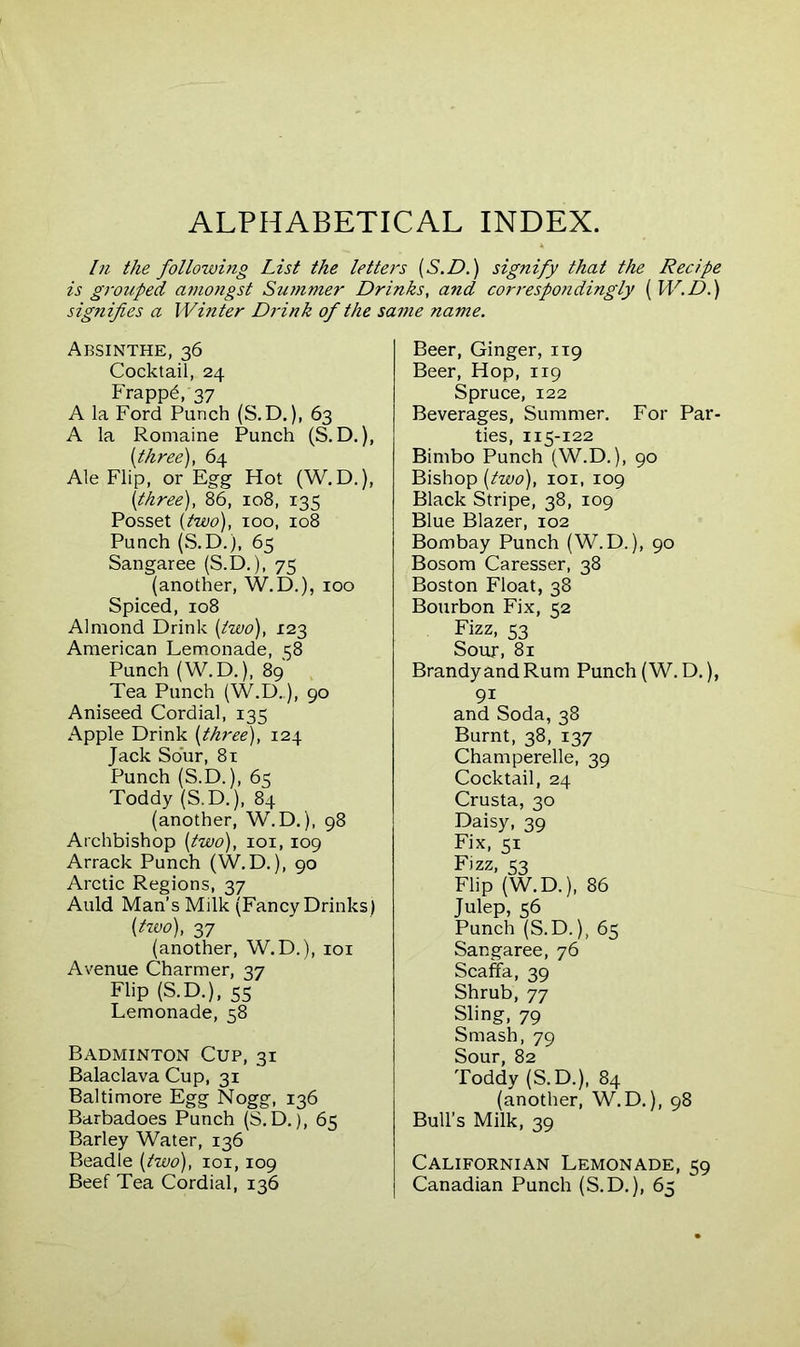 ALPHABETICAL INDEX. In the following List the letters (S.D.) signify that the Recipe is grouped amongst Summer Drinks, and correspo?idingly [W. D.) signifies a Winter Drink of the same name. Absinthe, 36 Cocktail, 24 Frappd, 37 A la Ford Punch (S.D.), 63 A la Romaine Punch (S.D.), [three), 64 Ale Flip, or Egg Hot (W.D.), [three), 86, 108, 135 Posset [two), 100, 108 Punch (S.D.). 65 Sangaree (S.D.), 75 (another, W.D.), 100 Spiced, 108 Almond Drink [two), 123 American Lemonade, 58 Punch (W. D.), 89 Tea Punch (W.D..), 90 Aniseed Cordial, 135 Apple Drink [three), 124 Jack Sour, 81 Punch (S.D.), 65 Toddy (S.D.), 84 (another, W.D.), 98 Archbishop [two), 101,109 Arrack Punch (W.D.), 90 Arctic Regions, 37 Auld Man’s Milk (Fancy Drinks) [two), 37 (another, W.D.), 101 Avenue Charmer, 37 Flip (S.D.), 55 Lemonade, 58 Badminton Cup, 31 Balaclava Cup, 31 Baltimore Egg Nogg, 136 Barbadoes Punch (S.D.), 65 Barley Water, 136 Beadle [two), 101,109 Beef Tea Cordial, 136 Beer, Ginger, 119 Beer, Hop, 119 Spruce, 122 Beverages, Summer. For Par- ties, 115-122 Bimbo Punch (W.D.), 90 Bishop [two), 101, 109 Black Stripe, 38, 109 Blue Blazer, 102 Bombay Punch (W.D.), 90 Bosom Caresser, 38 Boston Float, 38 Bourbon Fix, 52 Fizz, « Sour, 81 Brandy and Rum Punch (W.D.), 9i and Soda, 38 Burnt, 38, 137 Champerelle, 39 Cocktail, 24 Crusta, 30 Daisy, 39 Fix, 51 Fizz, 53 Flip (W.D.), 86 Julep, 56 Punch (S.D.), 65 Sangaree, 76 Scaffa, 39 Shrub, 77 Sling, 79 Smash, 79 Sour, 82 Toddy (S.D.), 84 (another, W.D.), 98 Bull’s Milk, 39 Californian Lemonade, 59 Canadian Punch (S.D.), 65