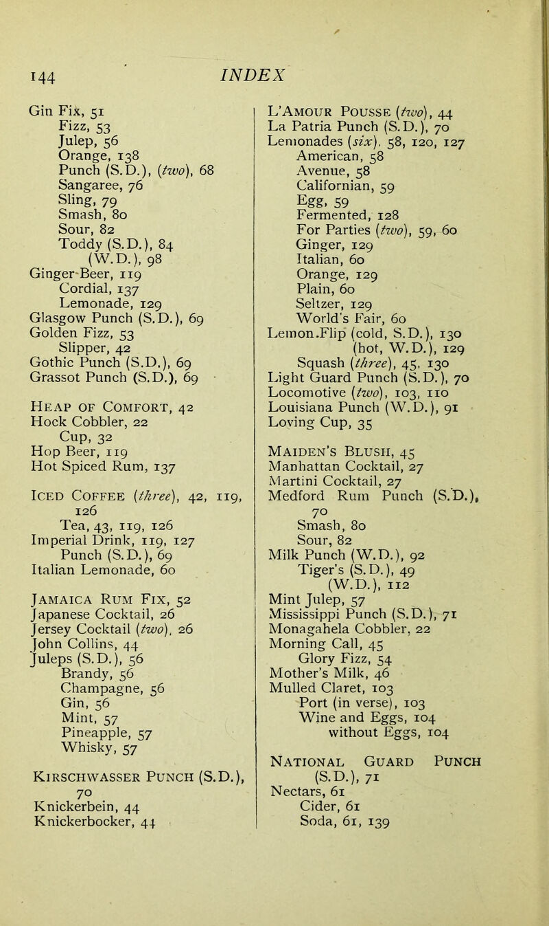 Gin Fik, 51 Fizz, Julep, 56 Orange, 138 Punch (S.D.), (two), 68 Sangaree, 76 Sling, 79 Smash, 80 Sour, 82 Toddy (S.D.), 84 (W.D.), 98 Ginger-Beer, 119 Cordial, 137 Lemonade, 129 Glasgow Punch (S.D.), 69 Golden Fizz, 53 Slipper, 42 Gothic Punch (S.D.), 69 Grassot Punch (S.D.), 69 Heap of Comfort, 42 Hock Cobbler, 22 Cup, 32 Hop Beer, 119 Hot Spiced Rum, 137 Iced Coffee [three), 42, 119, 126 Tea, 43, 119, 126 Imperial Drink, 119, 127 Punch (S.D.), 69 Italian Lemonade, 60 Jamaica Rum Fix, 52 Japanese Cocktail, 26 Jersey Cocktail [two), 26 John Collins, 44 Juleps (S.D.), 56 Brandy, 56 Champagne, 56 Gin, 56 Mint, 57 Pineapple, 57 Whisky, 57 Kirschwasser Punch (S.D.), 70 Knickerbein, 44 Knickerbocker, 44 L’Amour Pousse [two), 44 La Patria Punch (S.D.), 70 Lemonades [six), 58, 120, 127 American, 58 Avenue, 58 Californian, 59 Egg, 59 Fermented, 128 For Parties [two), 59, 60 Ginger, 129 Italian, 60 Orange, 129 Plain, 60 Seltzer, 129 World’s Fair, 60 Lemon.Flip (cold, S.D.), 130 (hot, W.D.), 129 Squash [three), 45, 130 Light Guard Punch (S.D.), 70 Locomotive [two), 103, no Louisiana Punch (W. D.), 91 Loving Cup, 35 Maiden’s Blush, 45 Manhattan Cocktail, 27 Martini Cocktail, 27 Medford Rum Punch (S.’D.), 70 Smash, 80 Sour, 82 Milk Punch (W.D.), 92 Tiger's (S.D.), 49 (W.D.), 112 Mint Julep, 57 Mississippi Punch (S.D.), 71 Monagahela Cobbler, 22 Morning Call, 45 Glory Fizz, 54 Mother’s Milk, 46 Mulled Claret, 103 Port (in verse), 103 Wine and Eggs, 104 without Eggs, 104 National Guard Punch (S.D.), 71 Nectars, 61 Cider, 61 Soda, 61, 139