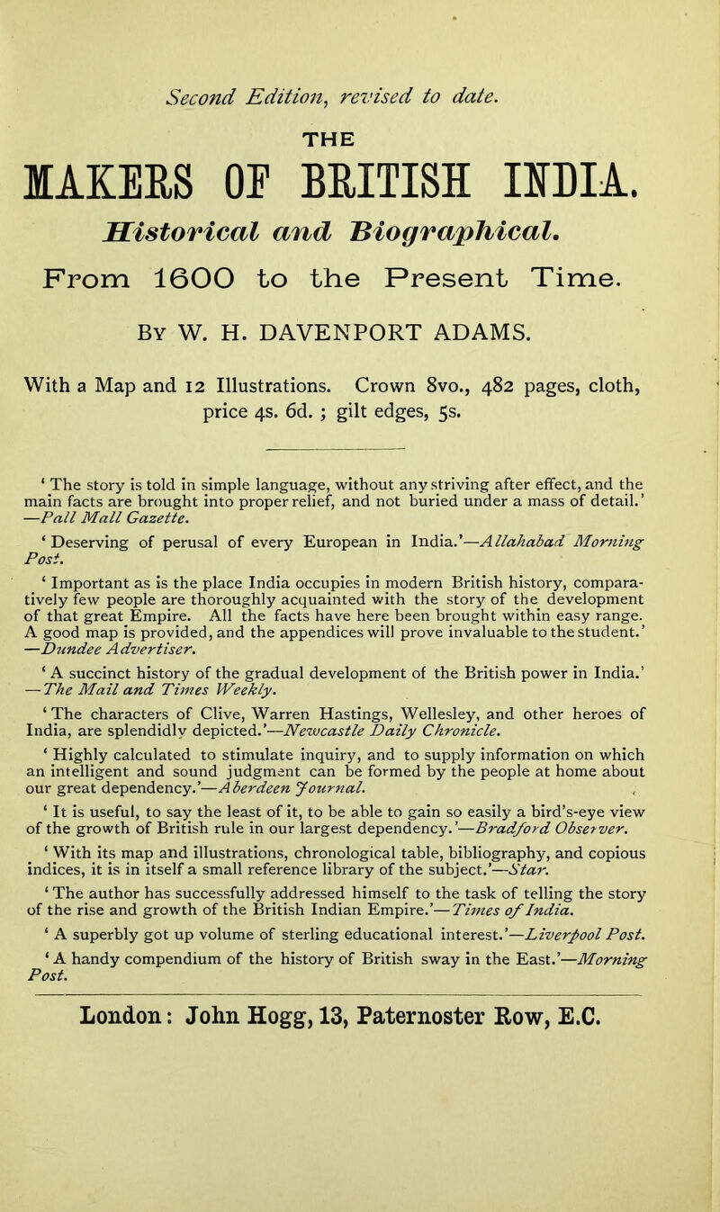 Second Edition, revised to date. THE MAKERS OE BRITISH INDIA. Historical and Biographical. From 1600 to the Present Time. By W. H. DAVENPORT ADAMS. With a Map and 12 Illustrations. Crown 8vo., 482 pages, cloth, price 4s. 6d. ; gilt edges, 5s. ‘ The story is told in simple language, without any striving after effect, and the main facts are brought into proper relief, and not buried under a mass of detail.’ —Pall Mall Gazette. ‘Deserving of perusal of every European in India.’—Allahabad Morning Post. ‘ Important as is the place India occupies in modern British history, compara- tively few people are thoroughly acquainted with the story of the development of that great Empire. All the facts have here been brought within easy range. A good map is provided, and the appendices will prove invaluable to the student.’ —Dundee Advertiser. ‘ A succinct history of the gradual development of the British power in India.’ — The Mail and Times Weekly. ‘The characters of Clive, Warren Hastings, Wellesley, and other heroes of India, are splendidly depicted.’—Newcastle Daily Chronicle. ‘ Highly calculated to stimulate inquiry, and to supply information on which an intelligent and sound judgment can be formed by the people at home about our great dependency.’—Aberdeen Journal. ‘ It is useful, to say the least of it, to be able to gain so easily a bird’s-eye view of the growth of British rule in our largest dependency.’—Bradford Observer. ‘ With its map and illustrations, chronological table, bibliography, and copious indices, it is in itself a small reference library of the subject.’—Star. ‘ The author has successfully addressed himself to the task of telling the story of the rise and growth of the British Indian Empire.’—Times of India. ‘ A superbly got up volume of sterling educational interest.’—Liverpool Post. ‘ A handy compendium of the history of British sway in the East.’—Morning Post.