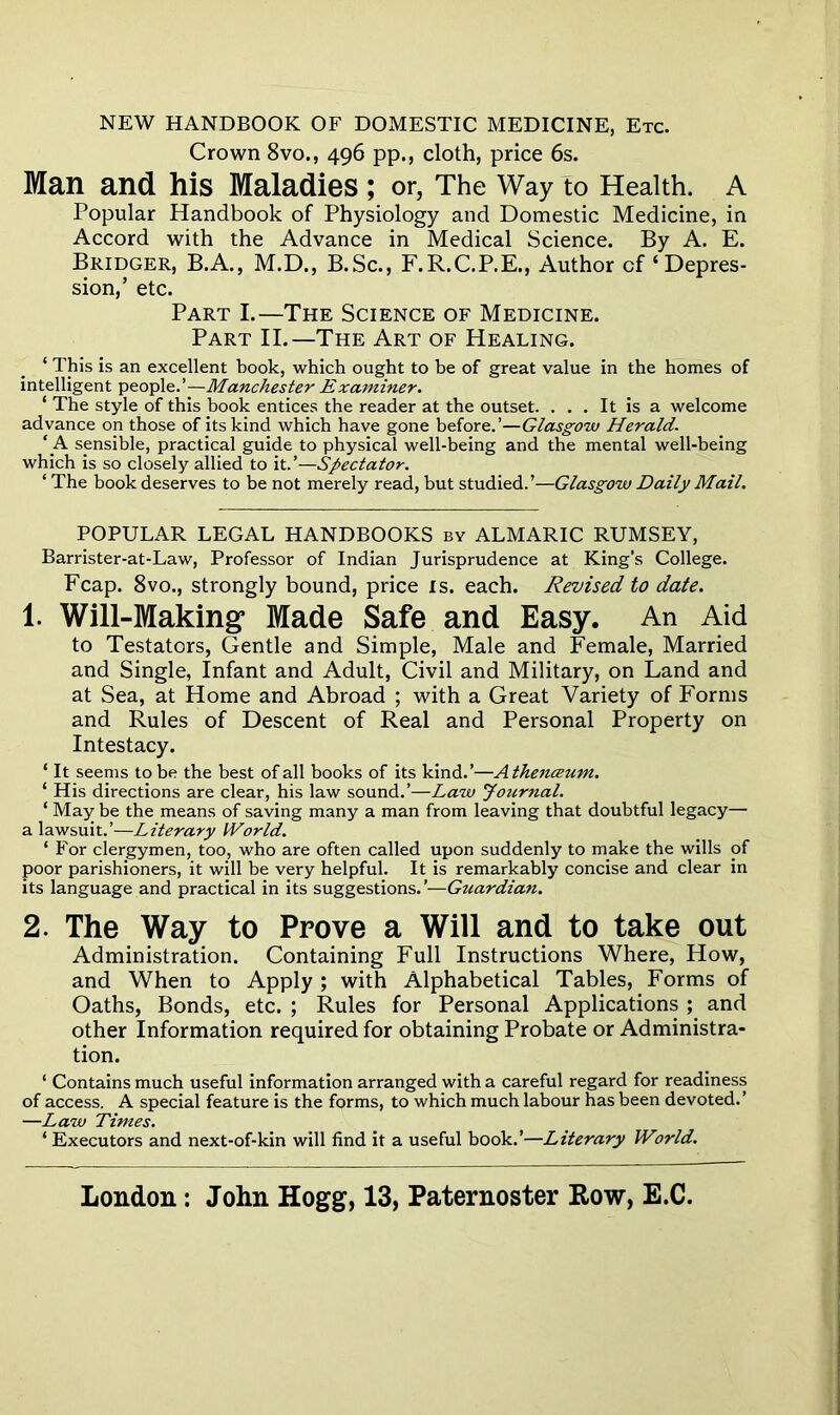 NEW HANDBOOK OF DOMESTIC MEDICINE, Etc. Crown 8vo., 496 pp., cloth, price 6s. Man and his Maladies; or, The Way to Health. A Popular Handbook of Physiology and Domestic Medicine, in Accord with the Advance in Medical Science. By A. E. Bridger, B.A., M.D., B.Sc., F.R.C.P.E., Author cf ‘Depres- sion,’ etc. Part I.—The Science of Medicine. Part II.—The Art of Healing. ‘ This is an excellent book, which ought to be of great value in the homes of intelligent people.’—Manchester Examiner. 1 The style of this book entices the reader at the outset. . . . It is a welcome advance on those of its kind which have gone before.’—Glasgow Herald. ‘A sensible, practical guide to physical well-being and the mental well-being which is so closely allied to it.’—Spectator. ‘ The book deserves to be not merely read, but studied.’—Glasgow Daily Mail. POPULAR LEGAL HANDBOOKS by ALMARIC RUMSEY, Barrister-at-Law, Professor of Indian Jurisprudence at King’s College. Fcap. 8vo., strongly bound, price is. each. Revised to date. 1. Will-Making* Made Safe and Easy. An Aid to Testators, Gentle and Simple, Male and Female, Married and Single, Infant and Adult, Civil and Military, on Land and at Sea, at Home and Abroad ; with a Great Variety of Forms and Rules of Descent of Real and Personal Property on Intestacy. ‘ It seems to be the best of all books of its kind.’—Athenceum. ‘ His directions are clear, his law sound.’—Law Journal. 1 May be the means of saving many a man from leaving that doubtful legacy— a lawsuit.’—Literary World. ‘ For clergymen, too, who are often called upon suddenly to make the wills of poor parishioners, it will be very helpful. It is remarkably concise and clear in its language and practical in its suggestions. ’—Guardian. 2. The Way to Prove a Will and to take out Administration. Containing Full Instructions Where, How, and When to Apply; with Alphabetical Tables, Forms of Oaths, Bonds, etc. ; Rules for Personal Applications ; and other Information required for obtaining Probate or Administra- tion. ‘ Contains much useful information arranged with a careful regard for readiness of access. A special feature is the forms, to which much labour has been devoted.’ —Law Times. ‘ Executors and next-of-kin will find it a useful book.’—Literary World.
