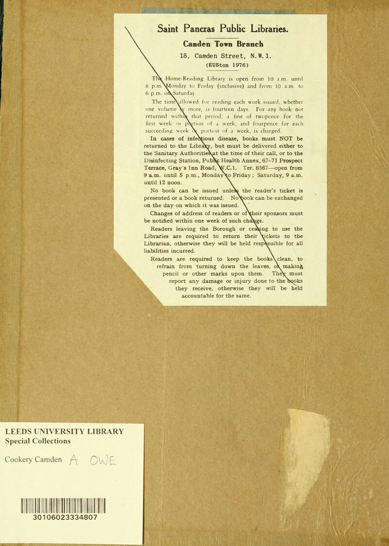 , ’ Saint Pancras Public Libraries. Camden Town Branch 18, Camden Street, N.W. 1. (EUSton 1976) Tnk Home-Reading Library is open from 10 a.m. until 8 p.m.NMonday to Friday (inclusive) and from 10 a.m. to 6 p.m. o\Saturday The timAallowed for reading each work issued, whether one volume \r more, is fourteen days. For any book not returned within that period, a fine of twopence for the first week or pVtion of a week, and fourpence for each succeeding week or portion of a week, is charged. In cases of infectious disease, books must NOT be returned to the Library, but must be delivered either to the Sanitary Authoritiesyat the time of their call, or to the Disinfecting Station, Public Health Annex, 67-71 Prospect Terrace, Gray’s Inn Road, W.C.1. Ter. 8567—open from 9 a.m. until 5 p.m., MondayNo Friday ; Saturday, 9 a.m. until 12 noon. No book can be issued unless the reader’s ticket is presented or a book returned. NoVook can be exchanged on the day on which it was issued. Changes of address of readers or ofVheir sponsors must be notified within one week of such change. Readers leaving the Borough or ceasing to use the Libraries are required to return their \ickets to the Librarian, otherwise they will be held responsible for all liabilities incurred. Readers are required to keep the books\ clean, to refrain from turning down the leaves, o\ making pencil or other marks upon them. They must report any damage or injury done to the bqoks they receive, otherwise they will be held accountable for the same. i 1 ifS r. LEEDS UNIVERSITY LIBRARY Special Collections Cookery Camden A OWE 30106023334807 s\ 'Mi ,'.vf , i: /: % ■ -/.'S ky/-, / 9SH