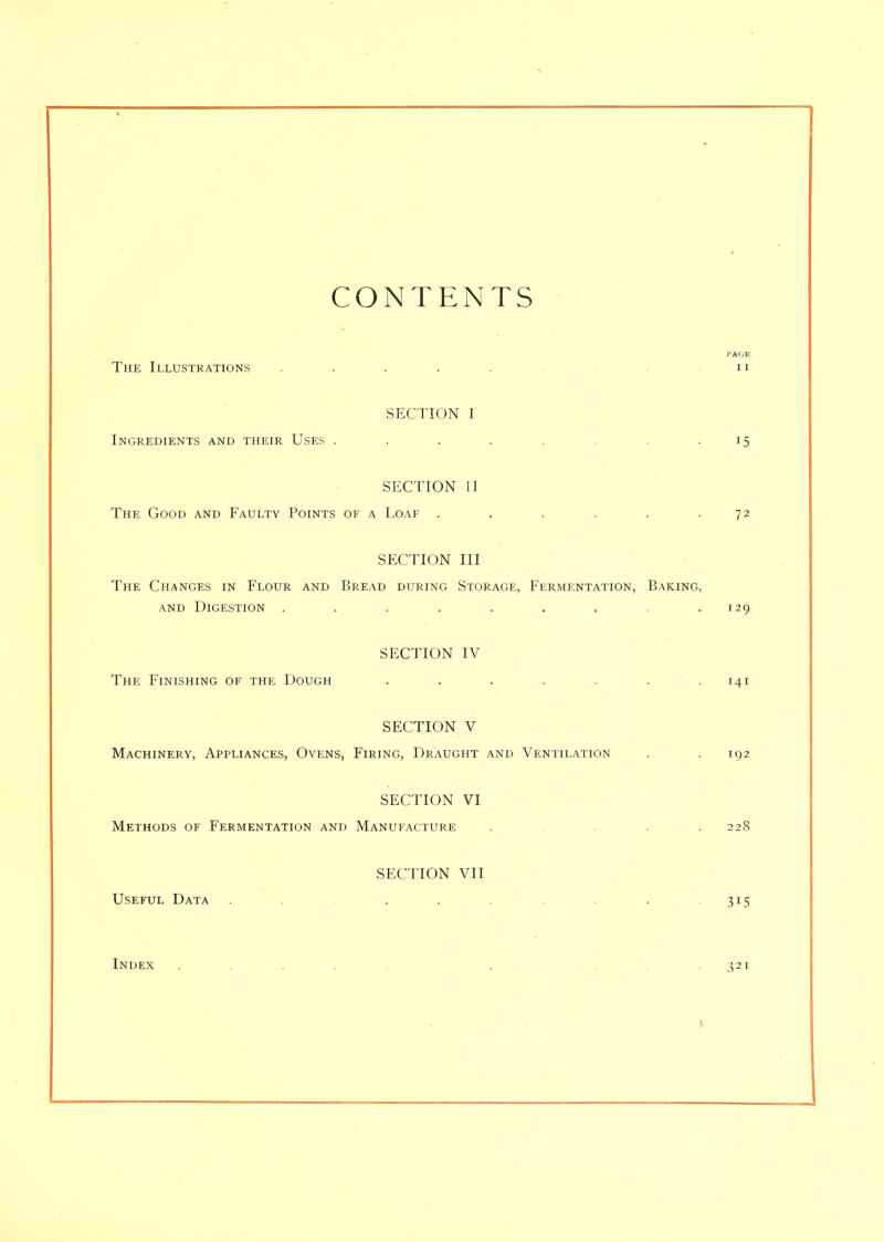 CONTENTS PAGE The Illustrations . . . . . .11 SECTION I Ingredients and their Uses . . . . . .15 SECTION II The Good and Faulty Points of a Loaf . . . . . .72 SECTION III The Changes in Flour and Bread during Storage, Fermentation, Baking, and Digestion . . . . . . . . .129 SECTION IV The Finishing of the Dough ....... 141 SECTION V Machinery, Appliances, Ovens, Firing, Draught and Ventilation . . 192 SECTION VI Methods of Fermentation and Manufacture . . .228 SECTION VII Useful Data . . . . 315 Index ....... . , . 321