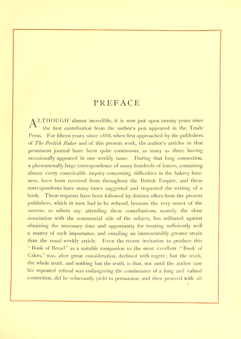 PREFACE y^LTHOUGH almost incredible, it is now just upon twenty years since the first contribution from the author’s pen appeared in the Trade Press. For fifteen years, since 1888, when first approached by the publishers of The British Baker and of this present work, the author’s articles in that prominent journal have been quite continuous, as many as three having occasionally appeared in one weekly issue. During that long connection, a phenomenally large correspondence of many hundreds of letters, containing almost every conceivable inquiry concerning difficulties in the bakery busi- ness, have been received from throughout the British Empire, and these correspondents have many times suggested and requested the writing of a book. These requests have been followed by distinct offers from the present publishers, which in turn had to be refused, because the very secret of the success, as others say, attending these contributions, namely, the close association with the commercial side of the subject, has militated against obtaining the necessary time and opportunity for treating sufficiently well a matter of such importance, and entailing an immeasurably greater strain than the usual weekly article. Even the recent invitation to produce this “ Book of Bread ” as a suitable companion to the most excellent “ Book of Cakes,” was, after great consideration, declined with regret ; but the truth, the whole truth, and nothing but the truth, is that, not until the author saw his repeated refusal was endangering the continuance of a long and valued connection, did he reluctantly yield to persuasion, and then proceed with all