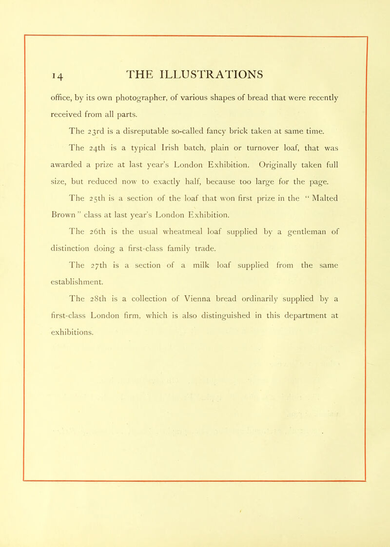 office, by its own photographer, of various shapes of bread that were recently received from all parts. The 23rd is a disreputable so-called fancy brick taken at same time. The 24th is a typical Irish batch, plain or turnover loaf, that was awarded a prize at last year’s London Exhibition. Originally taken full size, but reduced now to exactly half, because too large for the page. The 25th is a section of the loaf that won first prize in the “ Malted Brown ” class at last year’s London Exhibition. The 26th is the usual wheatmeal loaf supplied by a gentleman of distinction doing a first-class family trade. The 27th is a section of a milk loaf supplied from the same establishment. The 28th is a collection of Vienna bread ordinarily supplied by a first-class London firm, which is also distinguished in this department at exhibitions.