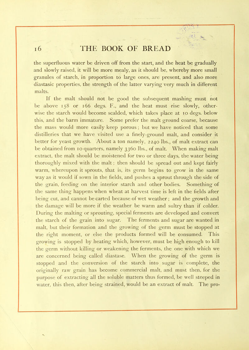 the superfluous water be driven off from the start, and the heat be gradually and slowly raised, it will be more mealy, as it should be, whereby more small granules of starch, in proportion to large ones, are present, and also more diastasic properties, the strength of the latter varying very much in different malts. If the malt should not be good the subsequent mashing must not be above 158 or 166 degs. F., and the heat must rise slowly, other- wise the starch would become scalded, which takes place at to degs. below this, and the barm immature. Some prefer the malt ground coarse, because the mass would more easily keep porous ; but we have noticed that some distilleries that we have visited use a finely-ground malt, and consider it better for yeast growth. About a ton namely, 2240 lbs., of malt extract can be obtained from 10 quarters, namely 3360 lbs., of malt. When making malt extract, the malt should be moistened for two or three days, the water being thoroughly mixed with the malt: then should be spread out and kept fairly warm, whereupon it sprouts, that is, its germ begins to grow in the same way as it would if sown in the fields, and pushes a sprout through the side of the grain, feeding on the interior starch and other bodies. Something of the same thing happens when wheat at harvest time is left in the fields after being cut, and cannot be carted because of wet weather ; and the growth and the damage will be more if the weather be warm and sultry than if colder. During the malting or sprouting, special ferments are developed and convert the starch of the grain into sugar. The ferments and sugar are wanted in malt, but their formation and the growing of the germ must be stopped at the right moment, or else the products formed will be consumed. This growing is stopped by heating which, however, must be high enough to kill the germ without killinQ- or weakening- the ferments, the one with which we are concerned being called diastase. When the growing of the germ is stopped and the conversion of the starch into sugar is complete, the originally raw grain has become commercial malt, and must then, for the purpose of extracting all the soluble matters thus formed, be well steeped in water, this then, after being strained, would be an extract of malt. The pro- , ■s