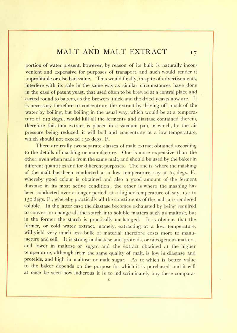 portion of water present, however, by reason of its bulk is naturally incon- venient and expensive for purposes of transport, and such would render it unprofitable or else bad value. This would finally, in spite of advertisements, interfere with its sale in the same way as similar circumstances have done in the case of patent yeast, that used often to be brewed at a central place and carted round to bakers, as the brewers’ thick and the dried yeasts now are. It is necessary therefore to concentrate the extract by driving off much of the water by boiling, but boiling in the usual way, which would be at a tempera- ture of 212 degs., would kill all the ferments and diastase contained therein, therefore this thin extract is placed in a vacuum pan, in which, by the air pressure being reduced, it will boil and concentrate at a low temperature, which should not exceed 130 degs. F. There are really two separate classes of malt extract obtained according to the details of mashing or manufacture. One is more expensive than the other, even when made from the same malt, and should be used by the baker in different quantities and for different purposes. The one is, where the mashing of the malt has been conducted at a low temperature, say at 65 degs. F., whereby good colour is obtained and also a good amount of the ferment diastase in its most active condition ; the other is where the mashing has been conducted over a longer period, at a higher temperature of, say, 130 to 150 degs. F., whereby practically all the constituents of the malt are rendered soluble. In the latter case the diastase becomes exhausted by being required to convert or change all the starch into soluble matters such as maltose, but in the former the starch is practically unchanged. It is obvious that the former, or cold water extract, namely, extracting at a low temperature, will yield very much less bulk of material, therefore costs more to manu- facture and sell. It is strong in diastase and proteids, or nitrogenous matters, and lower in maltose or sugar, and the extract obtained at the higher temperature, although from the same quality of malt, is low in diastase and proteids, and high in maltose or malt sugar. As to which is better value to the baker depends on the purpose for which it is purchased, and it will at once be seen how ludicrous it is to indiscriminately buy these compara-