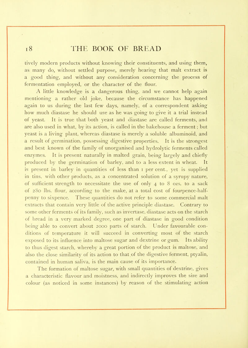 tively modern products without knowing their constituents, and using them, as many do, without settled purpose, merely hearing that malt extract is a good thing, and without any consideration concerning the process of fermentation employed, or the character of the flour. A little knowledge is a dangerous thing, and we cannot help again mentioning a rather old joke, because the circumstance has happened again to us during the last few days, namely, of a correspondent asking how much diastase he should use as he was going to give it a trial instead of yeast. It is true that both yeast and diastase are called ferments, and are also used in what, by its action, is called in the bakehouse a ferment; but yeast is a living plant, whereas diastase is merely a soluble albuminoid, and a result of germination, possessing digestive properties. It is the strongest and best known of the family of unorganised and hydrolytic ferments called enzymes. It is present naturally in malted grain, being largely and chiefly produced by the germination of barley, and to a less extent in wheat. It is present in barley in quantities of less than i per cent., yet is supplied in tins, with other products, as a concentrated solution of a syrupy nature, of sufficient strength to necessitate the use of only 4 to 8 ozs. to a sack of 280 lbs. flour, according to the make, at a total cost of fourpence-half- penny to sixpence. These quantities do not refer to some commercial malt extracts that contain very little of the active principle diastase. Contrary to some other ferments of its family, such as invertase, diastase acts on the starch of bread in a very marked degree, one part of diastase in good condition being able to convert about 2000 parts of starch. Under favourable con- ditions of temperature it will succeed in converting most of the starch exposed to its influence into maltose sugar and dextrine or gum. Its ability to thus digest starch, whereby a great portion of the product is maltose, and also the close similarity of its action to that of the digestive ferment, ptyalin, contained in human saliva, is the main cause of its importance. The formation of maltose sugar, with small quantities of dextrine, gives a characteristic flavour and moistness, and indirectly improves the si-ze and colour (as noticed in some instances) by reason of the stimulating action