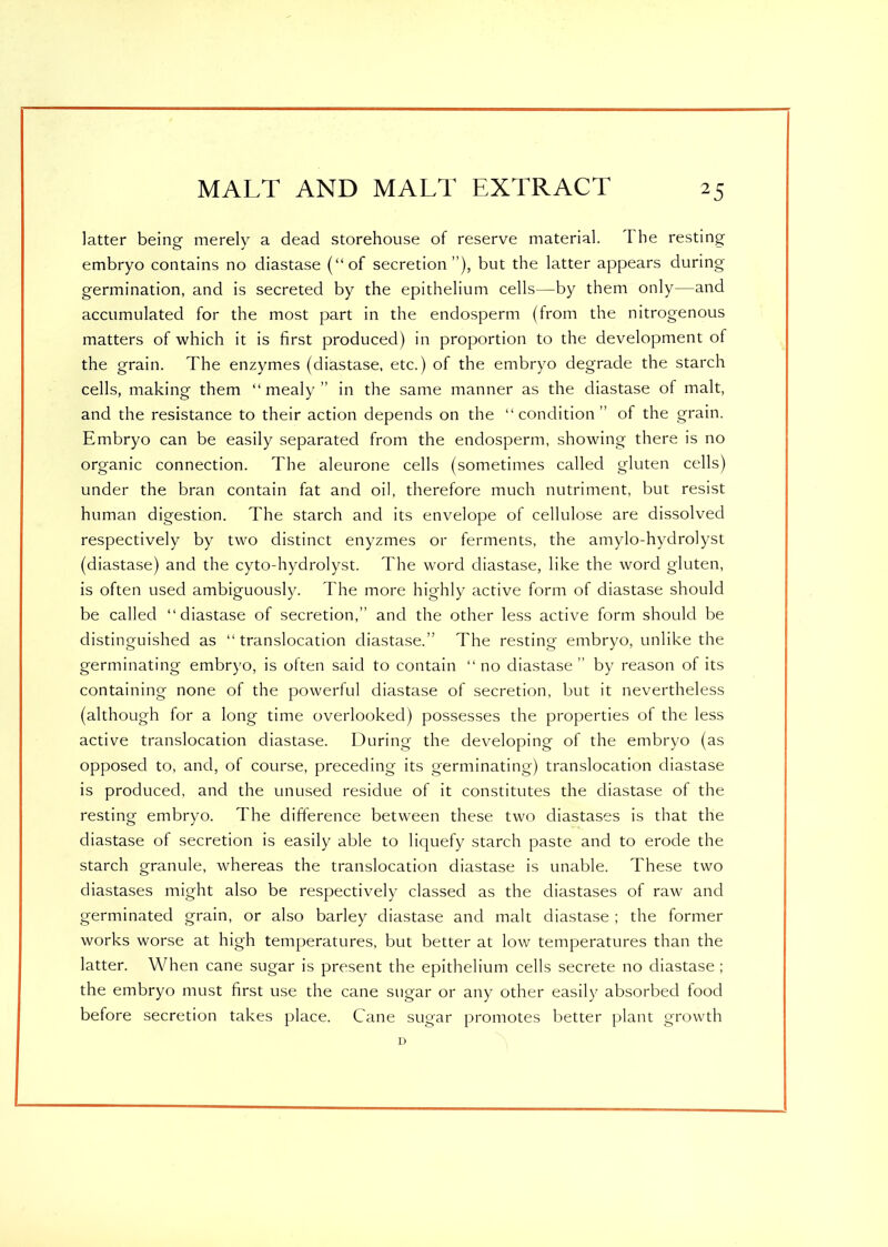 latter being merely a dead storehouse of reserve material. I he resting embryo contains no diastase (“of secretion), but the latter appears during germination, and is secreted by the epithelium cells—by them only—and accumulated for the most part in the endosperm (from the nitrogenous matters of which it is first produced) in proportion to the development of the grain. The enzymes (diastase, etc.) of the embryo degrade the starch cells, making them “mealy” in the same manner as the diastase of malt, and the resistance to their action depends on the “condition” of the grain. Embryo can be easily separated from the endosperm, showing there is no organic connection. The aleurone cells (sometimes called gluten cells) under the bran contain fat and oil, therefore much nutriment, but resist human digestion. The starch and its envelope of cellulose are dissolved respectively by two distinct enyzmes or ferments, the amylo-hydrolyst (diastase) and the cyto-hydrolyst. The word diastase, like the word gluten, is often used ambiguously. The more highly active form of diastase should be called “diastase of secretion,” and the other less active form should be distinguished as “translocation diastase.” The resting embryo, unlike the germinating embryo, is often said to contain “ no diastase ” by reason of its containing none of the powerful diastase of secretion, but it nevertheless (although for a long time overlooked) possesses the properties of the less active translocation diastase. During the developing of the embryo (as opposed to, and, of course, preceding its germinating) translocation diastase is produced, and the unused residue of it constitutes the diastase of the resting embryo. The difference between these two diastases is that the diastase of secretion is easily able to liquefy starch paste and to erode the starch granule, whereas the translocation diastase is unable. These two diastases might also be respectively classed as the diastases of raw and germinated grain, or also barley diastase and malt diastase ; the former works worse at high temperatures, but better at low temperatures than the latter. When cane sugar is present the epithelium cells secrete no diastase ; the embryo must first use the cane sugar or any other easily absorbed food before secretion takes place. Cane sugar promotes better plant growth D