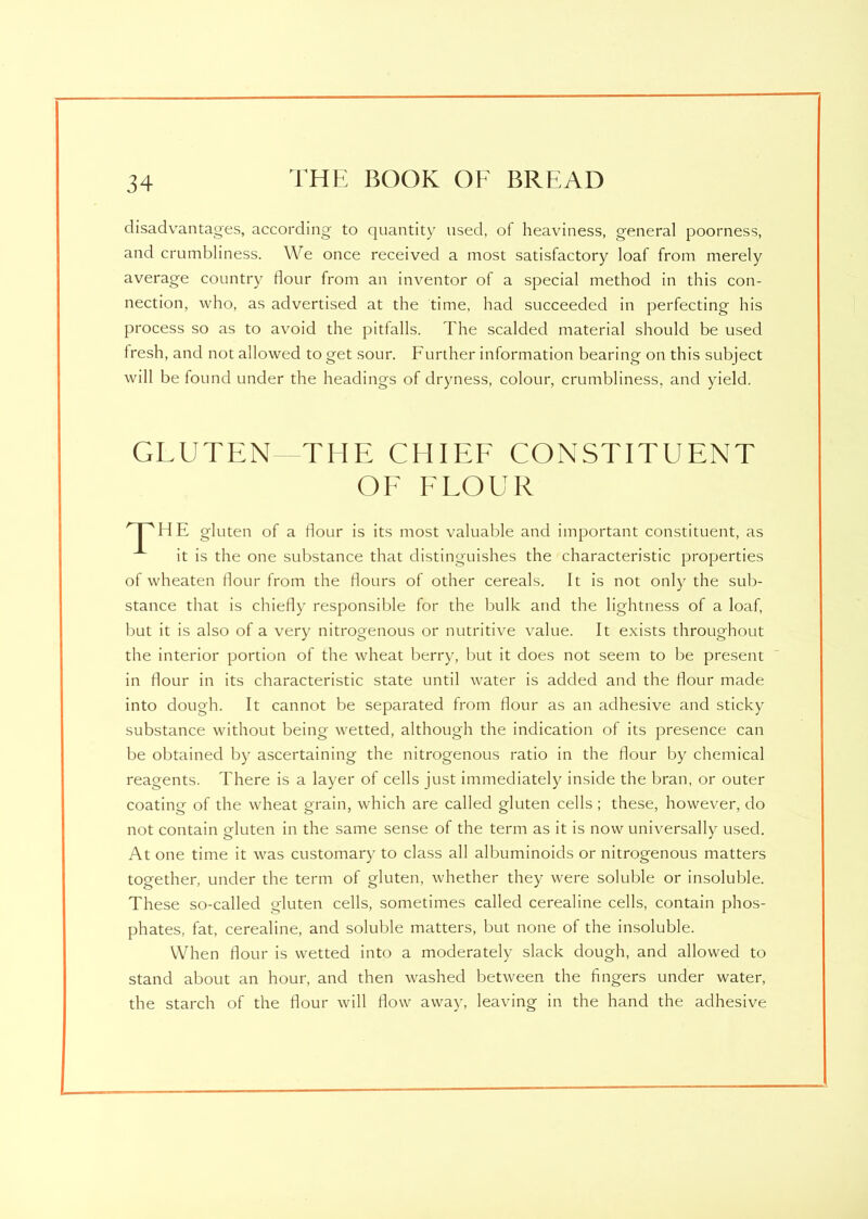 disadvantages, according to quantity used, of heaviness, general poorness, and crumbliness. We once received a most satisfactory loaf from merely average country dour from an inventor of a special method in this con- nection, who, as advertised at the time, had succeeded in perfecting his process so as to avoid the pitfalls. The scalded material should be used fresh, and not allowed to get sour. Further information bearing on this subject will be found under the headings of dryness, colour, crumbliness, and yield. GLUTEN—THE CHIEF CONSTITUENT OE FLOUR HTHE gluten of a dour is its most valuable and important constituent, as it is the one substance that distinguishes the characteristic properties of wheaten flour from the dours of other cereals. It is not only the sub- stance that is chiefly responsible for the bulk and the lightness of a loaf, but it is also of a very nitrogenous or nutritive value. It exists throughout the interior portion of the wheat berry, but it does not seem to be present in dour in its characteristic state until water is added and the dour made into dough. It cannot be separated from dour as an adhesive and sticky substance without being wetted, although the indication of its presence can be obtained by ascertaining the nitrogenous ratio in the dour by chemical reagents. There is a layer of cells just immediately inside the bran, or outer coating of the wheat grain, which are called gluten cells ; these, however, do not contain gluten in the same sense of the term as it is now universally used. At one time it was customary to class all albuminoids or nitrogenous matters together, under the term of gluten, whether they were soluble or insoluble. These so-called gluten cells, sometimes called cerealine cells, contain phos- phates, fat, cerealine, and soluble matters, but none of the insoluble. When dour is wetted into a moderately slack dough, and allowed to stand about an hour, and then washed between the Angers under water, the starch of the dour will dow away, leaving in the hand the adhesive