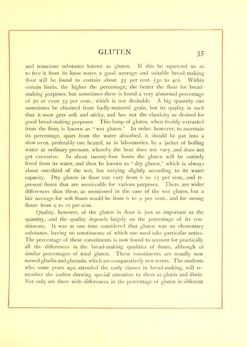 and tenacious substance known as gluten. It this be squeezed so as to free it from its loose water, a oroocl average and suitable bread-making dour will be found to contain about 35 per cent. (30 to 40). Within certain limits, the higher the percentage, the better the dour for bread- making purposes, but sometimes there is found a very abnormal percentage of 50 or even 55 per cent., which is not desirable. A big quantity can sometimes be obtained from baclly-matured grain, but its quality is such that it soon gets soft and sticky, and has not the elasticity as desired for good bread-making purposes. This lump of gluten, when freshly extracted from the dour, is known as “wet gluten.” In order, however, to ascertain its percentage, apart from the water absorbed, it should be put into a slow oven, preferably one heated, as in laboratories, by a jacket of boiling water at ordinary pressure, whereby the heat does not vary, and does not get excessive. In about twenty-four hours the gluten will be entirely freed from its water, and then be known as “dry gluten,” which is always about one-third of the wet, but varying slightly according to its water capacity. Dry gluten in dour can vary from 6 to 15 per cent., and re- present dours that are serviceable for various purposes. There are wider differences than these, as mentioned in the case of the wet gluten, but a fair average for soft Hours would be from 6 to 9 per cent., and for strong Hours from 9 to 16 per cent. Quality, however, of the gluten in Hour is just as important as the quantity, and the quality depends largely on the percentage of its con- stituents. It was at one time considered that gluten was an elementary substance, having no constituents of which one need take particular notice. The percentage of these constituents is now found to account for practically all the differences in the bread-making qualities of Hours, although of similar percentages of total gluten. These constituents are usually now named gliadin and glutenin, which are comparatively new terms. The students who, some years ago, attended the early classes in bread-making, will re- member the author drawing special attention to them as glutm and dbrin. Not only are there wide differences in the percentage of gluten in different