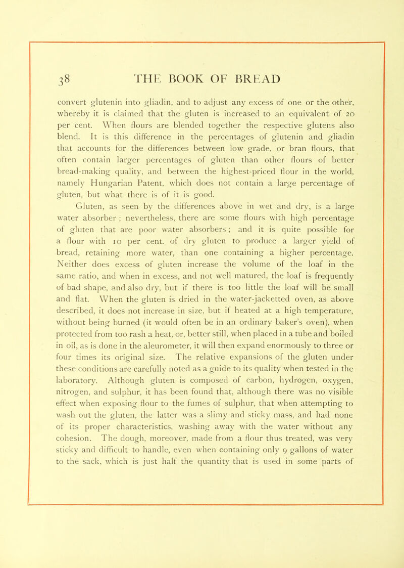 convert glutenin into gliadin, and to adjust any excess of one or the other, whereby it is claimed that the gluten is increased to an equivalent of 20 per cent. When hours are blended together the respective glutens also blend. It is this difference in the percentages of glutenin and gliadin that accounts for the differences between low grade, or bran flours, that often contain larger percentages of gluten than other flours of better bread-making quality, and between the highest-priced flour in the world, namely Hungarian Patent, which does not contain a large percentage of gluten, but what there is of it is good. Gluten, as seen by the differences above in wet and dry, is a large water absorber ; nevertheless, there are some flours with high percentage of gluten that are poor water absorbers; and it is quite possible for a flour with 10 per cent, of dry gluten to produce a larger yield of bread, retaining more water, than one containing a higher percentage. Neither does excess of gluten increase the volume of the loaf in the same ratio, and when in excess, and not well matured, the loaf is frequently of bad shape, and also dry, but if there is too little the loaf will be small and flat. When the gluten is dried in the water-jacketted oven, as above described, it does not increase in size, but if heated at a high temperature, without being burned (it would often be in an ordinary baker’s oven), when protected from too rash a heat, or, better still, when placed in a tube and boiled in oil, as is done in the aleurometer, it will then expand enormously to three or four times its original size. The relative expansions of the gluten under these conditions are carefully noted as a guide to its quality when tested in the laboratory. Although gluten is composed of carbon, hydrogen, oxygen, nitrogen, and sulphur, it has been found that, although there was no visible effect when exposing flour to the fumes of sulphur, that when attempting to wash out the gluten, the latter was a slimy and sticky mass, and had none of its proper characteristics, washing away with the water without any cohesion. The dough, moreover, made from a flour thus treated, was very sticky and difficult to handle, even when containing only 9 gallons of water to the sack, which is just half the quantity that is used in some parts of