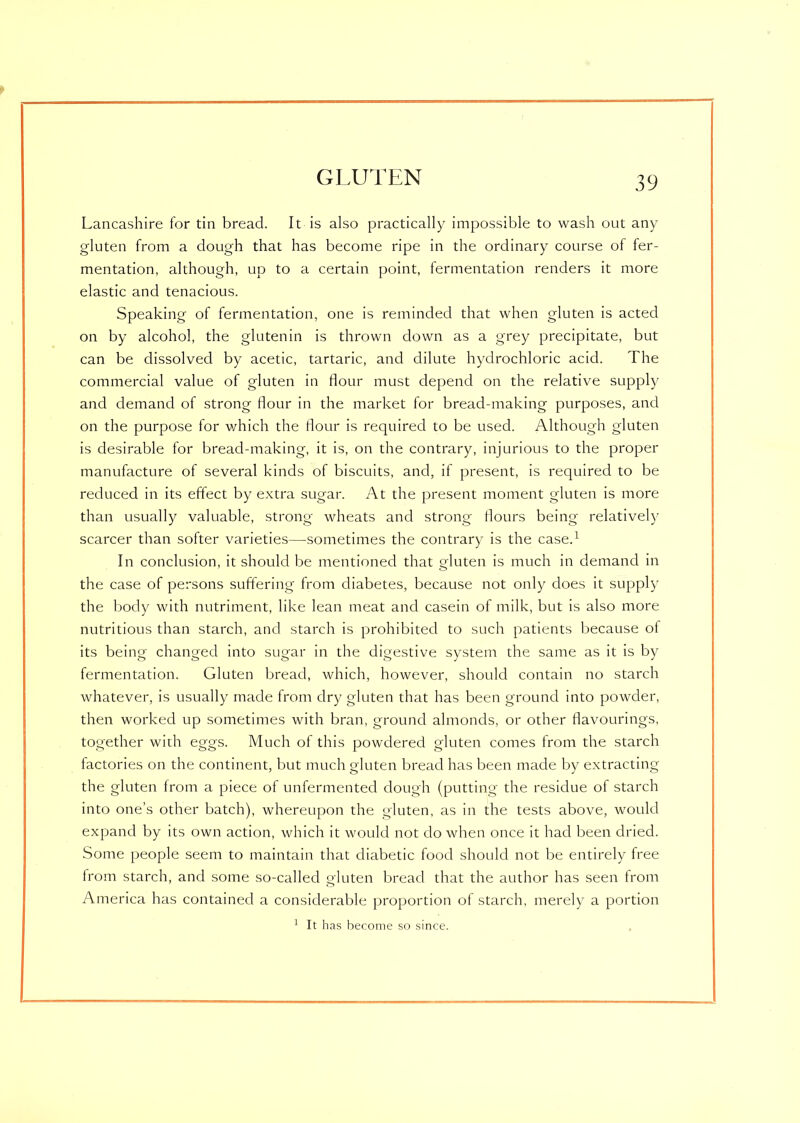 Lancashire for tin bread. It is also practically impossible to wash out any gluten from a dough that has become ripe in the ordinary course of fer- mentation, although, up to a certain point, fermentation renders it more elastic and tenacious. Speaking of fermentation, one is reminded that when gluten is acted on by alcohol, the glutenin is thrown down as a grey precipitate, but can be dissolved by acetic, tartaric, and dilute hydrochloric acid. The commercial value of gluten in flour must depend on the relative supply and demand of strong flour in the market for bread-making purposes, and on the purpose for which the flour is required to be used. Although gluten is desirable for bread-making, it is, on the contrary, injurious to the proper manufacture of several kinds of biscuits, and, if present, is required to be reduced in its effect by extra sugar. At the present moment gluten is more than usually valuable, strong wheats and strong flours being relatively scarcer than softer varieties—sometimes the contrary is the case.1 In conclusion, it should be mentioned that gluten is much in demand in the case of persons suffering from diabetes, because not only does it supply the body with nutriment, like lean meat and casein of milk, but is also more nutritious than starch, and starch is prohibited to such patients because ot its being changed into sugar in the digestive system the same as it is by fermentation. Gluten bread, which, however, should contain no starch whatever, is usually made from dry gluten that has been ground into powder, then worked up sometimes with bran, ground almonds, or other flavourings, together with eggs. Much of this powdered gluten comes from the starch factories on the continent, but much gluten bread has been made by extracting the gluten from a piece of unfermented dough (putting the residue of starch into one’s other batch), whereupon the gluten, as in the tests above, would expand by its own action, which it would not do when once it had been dried. Some people seem to maintain that diabetic food should not be entirely free from starch, and some so-called gluten bread that the author has seen trom America has contained a considerable proportion of starch, merely a portion 1 It has become so since.