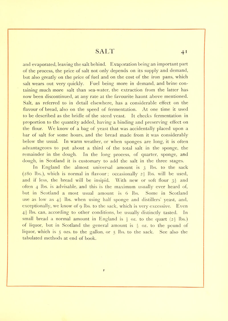 SALT and evaporated, leaving the salt behind. Evaporation being an important part of the process, the price of salt not only depends on its supply and demand, but also greatly on the price of fuel and on the cost of the iron pans, which salt wears out very quickly. Fuel being more in demand, and brine con- taining much more salt than sea-water, the extraction from the latter has now been discontinued, at any rate at the favourite haunt above mentioned. Salt, as referred to in detail elsewhere, has a considerable effect on the flavour of bread, also on the speed of fermentation. At one time it used to be described as the bridle of the steed yeast. It checks fermentation in proportion to the quantity added, having a binding and preserving effect on the flour. We know of a bag of yeast that was accidentally placed upon a bar of salt for some hours, and the bread made from it was considerably below the usual. In warm weather, or when sponges are long, it is often advantageous to put about a third of the total salt in the sponge, the remainder in the dough. In the long process, of quarter, sponge, and dough, in Scotland it is customary to add the salt in the three stages. In England the almost universal amount is 3 lbs. to the sack (280 lbs.), which is normal in flavour; occasionally 2\ lbs. will be used, and if less, the bread will be insipid. With new or soft flour 3A and often 4 lbs. is advisable, and this is the maximum usually ever heard of, but in Scotland a most usual amount is 6 lbs. Some in Scotland use as low as 4A lbs. when using half sponge and distillers’ yeast, and, exceptionally, we know of 9 lbs. to the sack, which is very excessive. Even 4\ lbs. can, according to other conditions, be usually distinctly tasted. In small bread a normal amount in England is \ oz. to the quart (2A lbs.) of liquor, but in Scotland the general amount is A oz. to the pound of liquor, which is 5 ozs. to the gallon, or 5 lbs. to the sack. See also the tabulated methods at end of book.