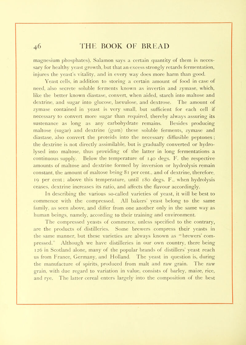 magnesium phosphates), Salamon says a certain quantity of them is neces- sary for healthy yeast growth, but that an excess strongly retards fermentation, injures the yeast’s vitality, and in every way does more harm than good. Yeast cells, in addition to storing a certain amount of food in case of need, also secrete soluble ferments known as invertin and zymase, which, like the better known diastase, convert, when aided, starch into maltose and dextrine, and sugar into glucose, laevulose, and dextrose. The amount of zymase contained in yeast is very small, but sufficient for each cell if necessary to convert more sugar than required, thereby always assuring its sustenance as long as any carbohydrate remains. Besides producing maltose (sugar) and dextrine (gum) these soluble ferments, zymase and diastase, also convert the proteids into the necessary diffusible peptones ; the dextrine is not directly assimilable, but is gradually converted or hydro- lysed into maltose, thus providing of the latter in long fermentations a continuous supply. Below the temperature of 140 clegs. F. the respective amounts of maltose and dextrine formed by inversion or hydrolysis remain constant, the amount of maltose being 81 per cent., and of dextrine, therefore, 19 per cent; above this temperature, until 180 degs. F., when hydrolysis ceases, dextrine increases its ratio, and affects the flavour accordingly. In describing the various so-called varieties of yeast, it will be best to commence with the compressed. All bakers’ yeast belong to the same family, as seen above, and differ from one another only in the same way as human beings, namely, according to their training and environment. The compressed yeasts of commerce, unless specified to the contrary, are the products of distilleries. Some brewers compress their yeasts in the same manner, but these varieties are always known as “brewers’ com- pressed.'' Although we have distilleries in our own country, there being 126 in Scotland alone, many of the popular brands of distillers’ yeast reach us from France, Germany, and Holland. The yeast in question is, during the manufacture of spirits, produced from malt and raw grain. The raw grain, with due regard to variation in value, consists of barley, maize, rice, and rye. The latter cereal enters largely into the composition of the best