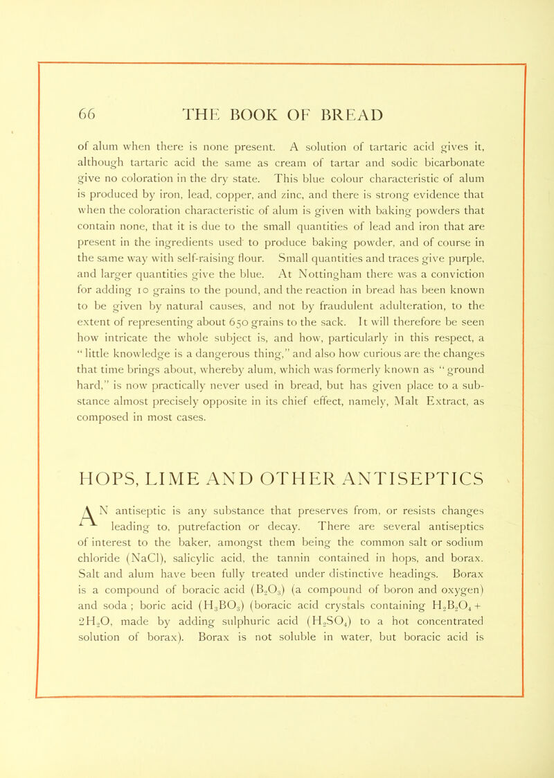 ot alum when there is none present. A solution of tartaric acid gives it, although tartaric acid the same as cream of tartar and sodic bicarbonate give no coloration in the dry state. This blue colour characteristic of alum is produced by iron, lead, copper, and zinc, and there is strong evidence that when the coloration characteristic of alum is given with baking powders that contain none, that it is due to the small quantities of lead and iron that are present in the ingredients used to produce baking powder, and of course in the same way with self-raising flour. Small quantities and traces give purple, and larger quantities give the blue. At Nottingham there was a conviction for adding io grains to the pound, and the reaction in bread has been known to be given by natural causes, and not by fraudulent adulteration, to the extent of representing about 650 grains to the sack. It will therefore be seen how intricate the whole subject is, and how, particularly in this respect, a “ little knowledge is a dangerous thing,” and also how curious are the changes that time brings about, whereby alum, which was formerly known as “ ground hard,” is now practically never used in bread, but has given place to a sub- stance almost precisely opposite in its chief effect, namely, Malt Extract, as composed in most cases. HOPS, LIME AND OTHER ANTISEPTICS A N antiseptic is any substance that preserves from, or resists changes L leading to, putrefaction or decay. There are several antiseptics of interest to the baker, amongst them being the common salt or sodium chloride (NaCl), salicylic acid, the tannin contained in hops, and borax. Salt and alum have been fully treated under distinctive headings. Borax is a compound of boracic acid (B.,03) (a compound of boron and oxygen) and soda; boric acid (H3BOa) (boracic acid crystals containing H2B204 + 2H,0, made by adding sulphuric acid (H2S04) to a hot concentrated solution of borax). Borax is not soluble in water, but boracic acid is