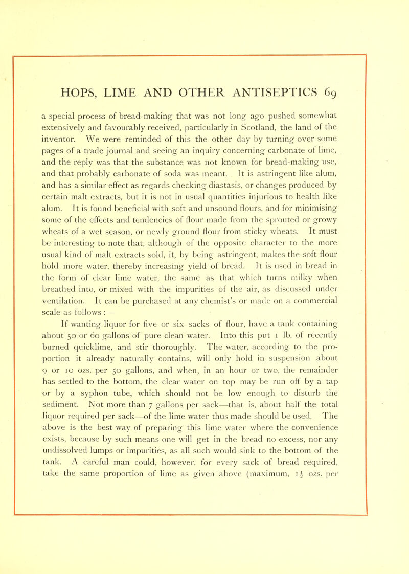 a special process of bread-making that was not long ago pushed somewhat extensively and favourably received, particularly in Scotland, the land of the inventor. We were reminded of this the other day by turning over some pages of a trade journal and seeing an inquiry concerning carbonate of lime, and the reply was that the substance was not known for bread-making use, and that probably carbonate of soda was meant. It is astringent like alum, and has a similar effect as regards checking diastasis, or changes produced by certain malt extracts, but it is not in usual quantities injurious to health like alum. It is found beneficial with soft and unsound flours, and for minimising some of the effects and tendencies of flour made from the sprouted or growy wheats of a wet season, or newly ground flour from sticky wheats. It must be interesting to note that, although of the opposite character to the more usual kind of malt extracts sold, it, by being astringent, makes the soft flour hold more water, thereby increasing yield of bread. It is used in bread in the form of clear lime water, the same as that which turns milky when breathed into, or mixed with the impurities of the air, as discussed under ventilation. It can be purchased at any chemist’s or made on a commercial scale as follows :— If wanting liquor for five or six sacks of flour, have a tank containing about 50 or 60 gallons of pure clean water. Into this put 1 lb. of recently burned quicklime, and stir thoroughly. The water, according to the pro- portion it already naturally contains, will only hold in suspension about 9 or 10 ozs. per 50 gallons, and when, in an hour or two, the remainder has settled to the bottom, the clear water on top may be run off by a tap or by a syphon tube, which should not be low enough to disturb the sediment. Not more than 7 gallons per sack—that is, about half the total liquor required per sack—of the lime water thus made should be used. The above is the best way of preparing this lime water where the convenience exists, because by such means one will get in the bread no excess, nor any undissolved lumps or impurities, as all such would sink to the bottom of the tank. A careful man could, however, for every sack of bread required, take the same proportion of lime as given above (maximum, 1 ozs. per