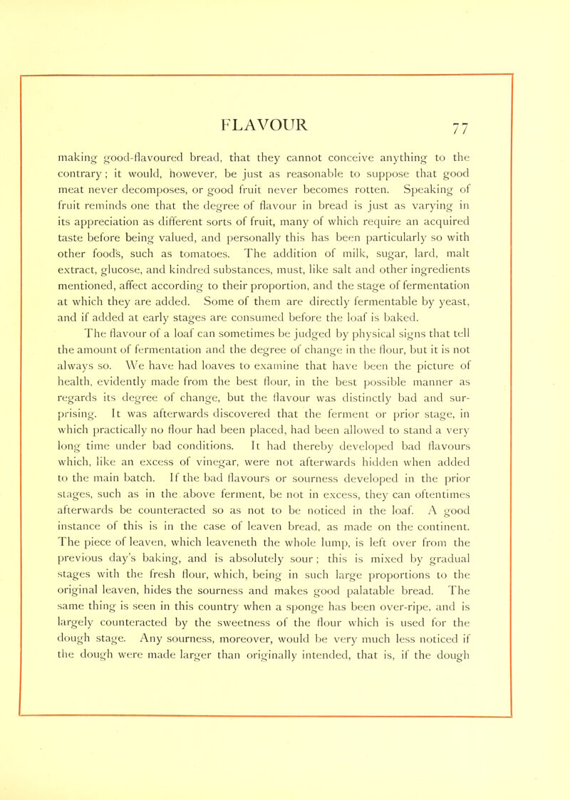 making good-flavoured bread, that they cannot conceive anything to the contrary ; it would, however, be just as reasonable to suppose that good meat never decomposes, or good fruit never becomes rotten. Speaking of fruit reminds one that the degree of flavour in bread is just as varying in its appreciation as different sorts of fruit, many of which require an acquired taste before being valued, and personally this has been particularly so with other food’s, such as tomatoes. The addition of milk, sugar, lard, malt extract, glucose, and kindred substances, must, like salt and other ingredients mentioned, affect according to their proportion, and the stage of fermentation at which they are added. Some of them are directly fermentable by yeast, and if added at early stages are consumed before the loaf is baked. The flavour of a loaf can sometimes be judged by physical signs that tell the amount of fermentation and the degree of change in the flour, but it is not always so. We have had loaves to examine that have been the picture of health, evidently made from the best flour, in the best possible manner as regards its degree of change, but the flavour was distinctly bad and sur- prising. It was afterwards discovered that the ferment or prior stage, in which practically no flour had been placed, had been allowed to stand a very long time under bad conditions. It had thereby developed bad flavours which, like an excess of vinegar, were not afterwards hidden when added to the main batch. If the bad flavours or sourness developed in the prior slages, such as in the above ferment, be not in excess, they can oftentimes afterwards be counteracted so as not to be noticed in the loaf. A good instance of this is in the case of leaven bread, as made on the continent. The piece of leaven, which leaveneth the whole lump, is left over from the previous day’s baking, and is absolutely sour ; this is mixed by gradual stages with the fresh flour, which, being in such large proportions to the original leaven, hides the sourness and makes good palatable bread. The same thing is seen in this country when a sponge has been over-ripe, and is largely counteracted by the sweetness of the flour which is used for the dough stage. Any sourness, moreover, would be very much less noticed if the dough were made larger than originally intended, that is, it the dough