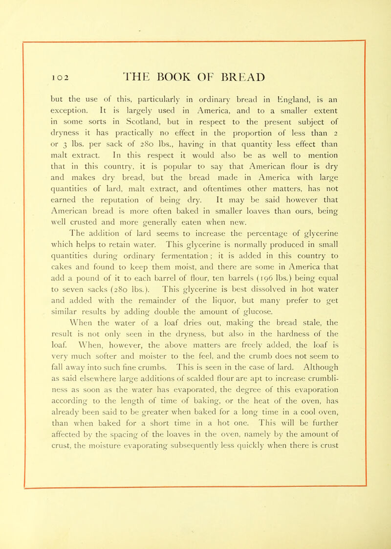 but the use of this, particularly in ordinary bread in England, is an exception. It is largely used in America, and to a smaller extent in some sorts in Scotland, but in respect to the present subject of dryness it has practically no effect in the proportion of less than 2 or 3 lbs. per sack of 280 lbs., having in that quantity less effect than malt extract. In this respect it would also be as well to mention that in this country, it is popular to say that American flour is dry and makes dry bread, but the bread made in America with large quantities of lard, malt extract, and oftentimes other matters, has not earned the reputation of being dry. It may be said however that American bread is more often baked in smaller loaves than ours, being well crusted and more generally eaten when new. The addition of lard seems to increase the percentage of glycerine which helps to retain water. This glycerine is normally produced in small quantities during ordinary fermentation ; it is added in this country to cakes and found to keep them moist, and there are some in America that add a pound of it to each barrel of flour, ten barrels (196 lbs.) being equal to seven sacks (280 lbs.). This glycerine is best dissolved in hot water and added with the remainder of the liquor, but many prefer to get similar results by adding double the amount of glucose. When the water of a loaf dries out, making the bread stale, the result is not only seen in the dryness, but also in the hardness of the loaf. When, however, the above matters are freely added, the loaf is very much softer and moister to the feel, and the crumb does not seem to fall away into such fine crumbs. This is seen in the case of lard. Although as said elsewhere large additions of scalded flour are apt to increase crumbli- ness as soon as the water has evaporated, the degree of this evaporation according to the length of time of baking, or the heat of the oven, has already been said to be greater when baked for a long time in a cool oven, than when baked for a short time in a hot one. This will be further affected by the spacing of the loaves in the oven, namely by the amount of crust, the moisture evaporating subsequently less quickly when there is crust