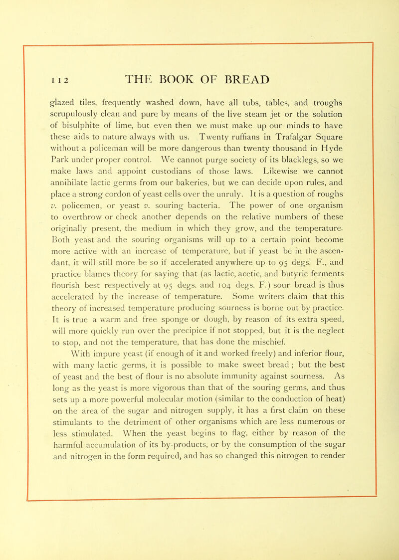 glazed tiles, frequently washed down, have all tubs, tables, and troughs scrupulously clean and pure by means of the live steam jet or the solution of bisulphite of lime, but even then we must make up our minds to have these aids to nature always with us. Twenty ruffians in Trafalgar Square without a policeman will be more dangerous than twenty thousand in Hyde Park under proper control. We cannot purge society of its blacklegs, so we make laws and appoint custodians of those laws. Likewise we cannot annihilate lactic germs from our bakeries, but we can decide upon rules, and place a strong cordon of yeast cells over the unruly. It is a question of roughs v. policemen, or yeast v. souring bacteria. The power of one organism to overthrow or check another depends on the relative numbers of these originally present, the medium in which they grow, and the temperature. Both yeast and the souring organisms will up to a certain point become more active with an increase of temperature, but if yeast be in the ascen- dant, it will still more be so if accelerated anywhere up to 95 degs. F., and practice blames theory for saying that (as lactic, acetic, and butyric ferments flourish best respectively at 95 degs. and 104 degs. F.) sour bread is thus accelerated by the increase of temperature. Some writers claim that this theory of increased temperature producing sourness is borne out by practice. It is true a warm and free sponge or dough, by reason of its extra speed, will more quickly run over the precipice if not stopped, but it is the neglect to stop, and not the temperature, that has done the mischief. With impure yeast (if enough of it and worked freely) and inferior flour, with many lactic germs, it is possible to make sweet bread ; but the best of yeast and the best of flour is no absolute immunity against sourness. As long as the yeast is more vigorous than that of the souring germs, and thus sets up a more powerful molecular motion (similar to the conduction of heat) on the area of the sugar and nitrogen supply, it has a first claim on these stimulants to the detriment of other organisms which are less numerous or less stimulated. When the yeast begins to flag, either by reason of the harmful accumulation of its by-products, or by the consumption of the sugar and nitrogen in the form required, and has so changed this nitrogen to render