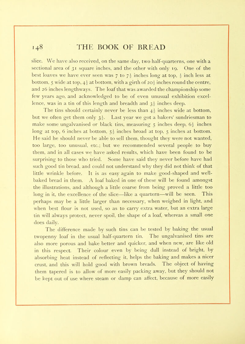 slice. We have also received, on the same day, two half-quarterns, one with a sectional area of 31 square inches, and the other with only 19. One of the best loaves we have ever seen was 7 to inches long at top, b inch less at bottom, 5 wide at top, \\ at bottom, with a girth of 20b inches round the centre, and 26 inches lengthways. The loaf that was awarded the championship some few years ago, and acknowledged to be of even unusual exhibition excel- lence, was in a tin of this length and breadth and 3b inches deep. Fhe tins should certainly never be less than \\ inches wide at bottom, but we often get them only 3d. Last year we got a bakers’ sundriesman to make some ungalvanised or black tins, measuring 5 inches deep, 6-J- inches long at top, 6 inches at bottom, 5^ inches broad at top, 5 inches at bottom. He said he should never be able to sell them, thought they were not wanted, too large, too unusual, etc.; but we recommended several people to buy them, and in all cases we have asked results, which have been found to be surprising to those who tried. Some have said they never before have had such good tin bread, and could not understand why they did not think of that little wrinkle before. It is as easy again to make good-shaped and well- baked bread in them. A loaf baked in one of these will be found amongst the illustrations, and although a little coarse from being proved a little too long in it, the excellence of the slice—like a quartern—will be seen. This perhaps may be a little larger than necessary, when weighed in light, and when best flour is not used, so as to carry extra water, but an extra large tin will always protect, never spoil, the shape of a loaf, whereas a small one does daily. The difference made by such tins can be tested by baking the usual twopenny loaf in the usual half-quartern tin. I he ungalvanised tins are also more porous and bake better and quicker, and when new, are like old in this respect. Their colour even by being dull instead of bright, by absorbing heat instead of reflecting it, helps the baking and makes a nicer crust, and this will hold good with brown breads. The object of having them tapered is to allow of more easily packing away, but they should not be kept out of use where steam or damp can affect, because of more easily