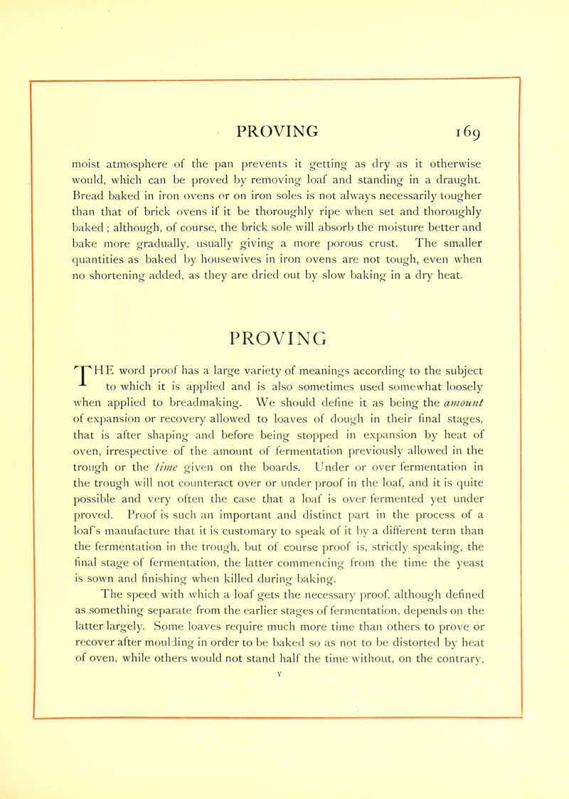 moist atmosphere of the pan prevents it getting as dry as it otherwise would, which can be proved by removing loaf and standing in a draught. Bread baked in iron ovens or on iron soles is not always necessarily tougher than that of brick ovens if it be thoroughly ripe when set and thoroughly baked ; although, of course, the brick sole will absorb the moisture better and bake more gradually, usually giving a more porous crust. The smaller quantities as baked by housewives in iron ovens are not tough, even when no shortening added, as they are dried out by slow baking in a dry heat. HE word proof has a large variety of meanings according to the subject to which it is applied and is also sometimes used somewhat loosely when applied to breadmaking. We should define it as being the amount of expansion or recovery allowed to loaves of dough in their final stages, that is after shaping and before being stopped in expansion by heat of oven, irrespective of the amount of fermentation previously allowed in the trough or the time given on the boards. Under or over fermentation in the trough will not counteract over or under proof in the loaf, and it is quite possible and very often the case that a loaf is over fermented yet under proved. Proof is such an important and distinct part in the process of a loaf’s manufacture that it is customary to speak of it by a different term than the fermentation in the trough, but of course proof is, strictly speaking, the final stage of fermentation, the latter commencing from the time the yeast is sown and finishing- when killed during baking. O >3 O The speed with which a loaf gets the necessary proof, although defined as something separate from the earlier stages of fermentation, depends on the latter largely. Some loaves require much more time than others to prove or recover after moulding in order to be baked so as not to be distorted by heat of oven, while others would not stand half the time without, on the contrary, PROVING