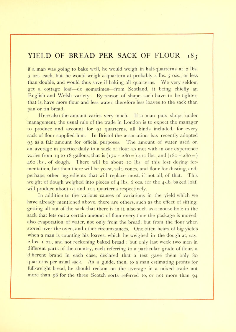 if a man was going to bake well, he would weigh in half-quarterns at 2 lbs. 3 ozs. each, but he would weigh a quartern at probably 4 lbs. 5 ozs., or less than double, and would thus save if baking all quarterns. We very seldom get a cottage loaf—do sometimes—from Scotland, it being chiefly an English and Welsh variety. By reason of shape, such have to be tighter, that is, have more flour and less water, therefore less loaves to the sack than pan or tin bread. Here also the amount varies very much. If a man puts shops under management, the usual rule of the trade in London is to expect the manager to produce and account for 92 quarterns, all kinds included, for every sack of flour supplied him. In Bristol the association has recently adopted 93 as a fair amount for official purposes. The amount of water used on an average in practice daily to a sack of flour as met with in our experience varies from 13 to 18 gallons, that is (130 + 280 = ) 410 lbs., and (180 + 280 = ) 460 lbs., of dough. There will be about 10 lbs. of this lost during fer- mentation, but then there will be yeast, salt, cones, and flour for dusting, and, perhaps, other ingredients that will replace most, if not all, of that. This weight of dough weighed into pieces of 4 lbs. 6 ozs. for the 4-lb. baked loaf, will produce about 91 and 104 quarterns respectively. In addition to the various causes of variations in the yield which we have already mentioned above, there are others, such as the effect of sifting, getting all out of the sack that there is in it, also such as a mouse-hole in the sack that lets out a certain amount of flour every time the package is moved, also evaporation of water, not only from the bread, but from the flour when stored over the oven, and other circumstances. One often hears ol big yields when a man is counting his loaves, which he weighed in the dough at, say, 2 lbs. i oz., and not reckoning baked bread; but only last week two men in different parts of the country, each referring to a particular grade of flour, a different brand in each case, declared that a test gave them only 80 quarterns per usual sack. As a guide, then, to a man estimating profits for full-weight bread, he should reckon on the average in a mixed trade not more than 96 for the three Scotch sorts referred to, or not more than 94