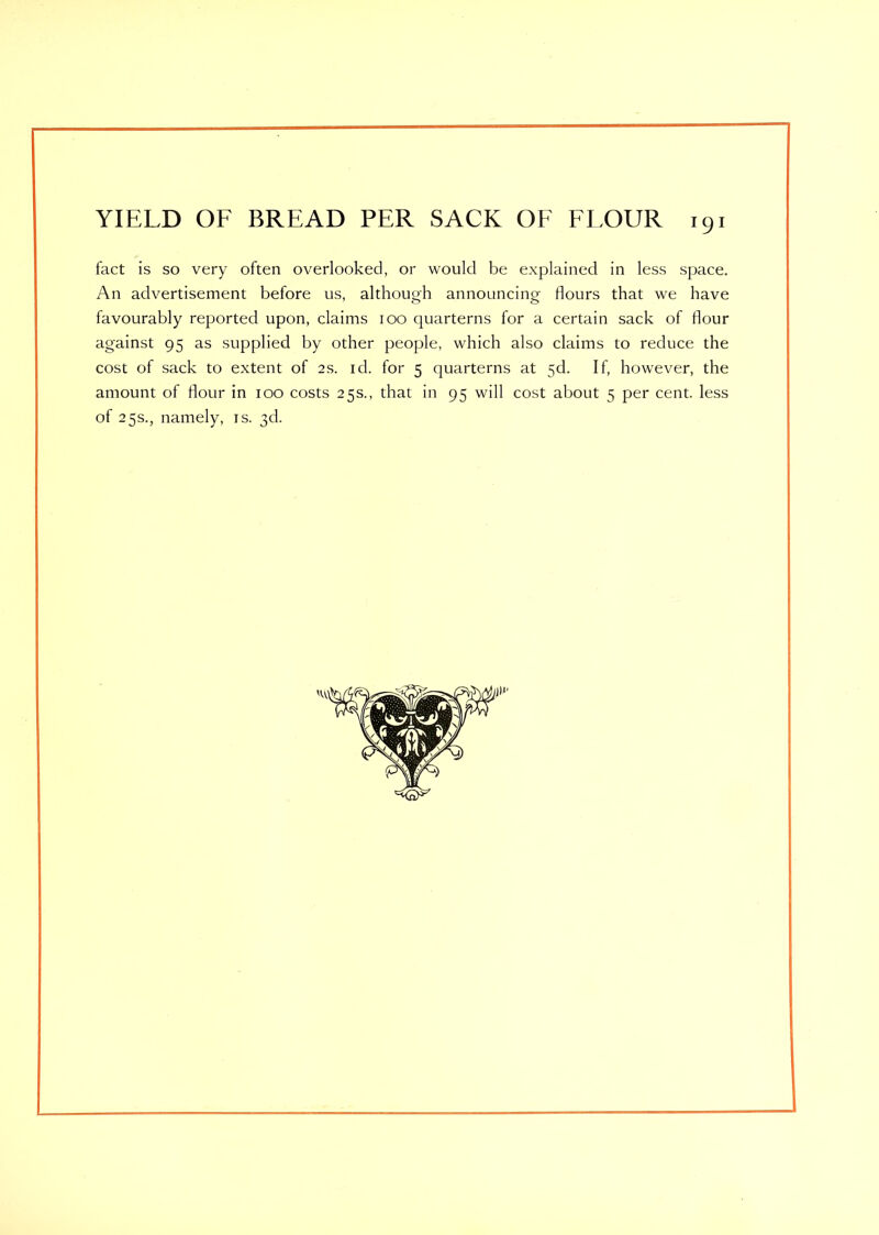 fact is so very often overlooked, or would be explained in less space. An advertisement before us, although announcing flours that we have favourably reported upon, claims ioo quarterns for a certain sack of flour against 95 as supplied by other people, which also claims to reduce the cost of sack to extent of 2s. id. for 5 quarterns at 5d. If, however, the amount of flour in 100 costs 25s., that in 95 will cost about 5 per cent, less of 25s., namely, is. 3d.