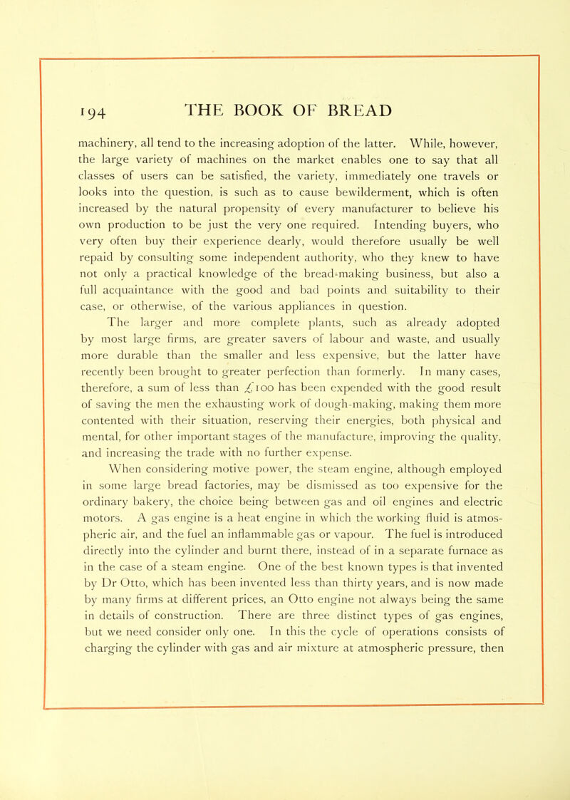 machinery, all tend to the increasing adoption of the latter. While, however, the large variety of machines on the market enables one to say that all classes of users can be satisfied, the variety, immediately one travels or looks into the question, is such as to cause bewilderment, which is often increased by the natural propensity of every manufacturer to believe his own production to be just the very one required. Intending buyers, who very often buy their experience dearly, would therefore usually be well repaid by consulting some independent authority, who they knew to have not only a practical knowledge of the bread-making business, but also a full acquaintance with the good and bad points and suitability to their case, or otherwise, of the various appliances in question. The larger and more complete plants, such as already adopted by most large firms, are greater savers of labour and waste, and usually more durable than the smaller and less expensive, but the latter have recently been brought to greater perfection than formerly. In many cases, therefore, a sum of less than Ttoo has been expended with the good result of saving the men the exhausting work of dough-making, making- them more o c> o o7 o contented with their situation, reserving their energies, both physical and mental, for other important stages of the manufacture, improving the quality, and increasing the trade with no further expense. When considering motive power, the steam engine, although employed in some large bread factories, may be dismissed as too expensive for the ordinary bakery, the choice being between gas and oil engines and electric motors. A gas engine is a heat engine in which the working fluid is atmos- pheric air, and the fuel an inflammable gas or vapour. The fuel is introduced directly into the cylinder and burnt there, instead of in a separate furnace as in the case of a steam engine. One of the best known types is that invented by Dr Otto, which has been invented less than thirty years, and is now made by many firms at different prices, an Otto engine not always being the same in details of construction. There are three distinct types of gas engines, but we need consider only one. In this the cycle of operations consists of charging the cylinder with gas and air mixture at atmospheric pressure, then