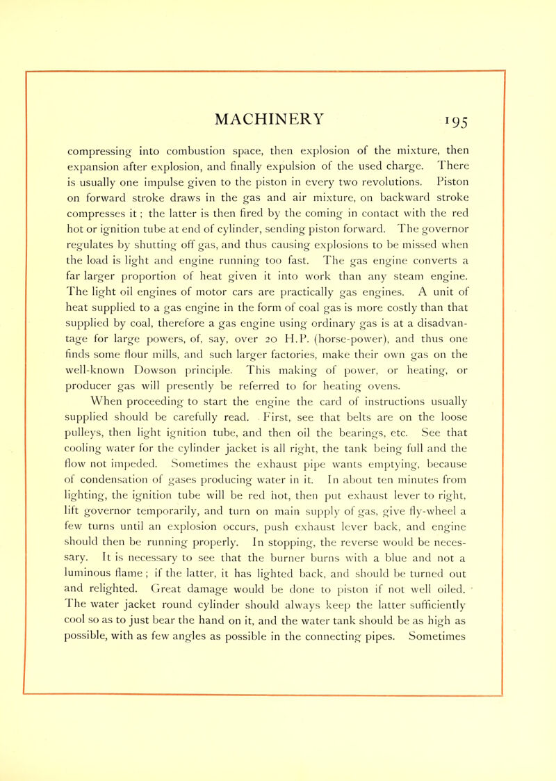 compressing into combustion space, then explosion of the mixture, then expansion after explosion, and finally expulsion of the used charge. There is usually one impulse given to the piston in every two revolutions. Piston on forward stroke draws in the gas and air mixture, on backward stroke compresses it; the latter is then fired by the coming in contact with the red hot or ignition tube at end of cylinder, sending piston forward. The governor regulates by shutting off gas, and thus causing explosions to be missed when the load is light and engine running too fast. The gas engine converts a far larger proportion of heat given it into work than any steam engine. The light oil engines of motor cars are practically gas engines. A unit of heat supplied to a gas engine in the form of coal gas is more costly than that supplied by coal, therefore a gas engine using ordinary gas is at a disadvan- tage for large powers, of, say, over 20 H.P. (horse-power), and thus one finds some flour mills, and such larger factories, make their own gas on the well-known Dowson principle. This making of power, or heating, or producer gas will presently be referred to for heating ovens. When proceeding to start the engine the card of instructions usually supplied should be caretully read. First, see that belts are on the loose pulleys, then light ignition tube, and then oil the bearings, etc. See that cooling water ior the cylinder jacket is all right, the tank being full and the flow not impeded. Sometimes the exhaust pipe wants emptying, because ol condensation of gases producing water in it. In about ten minutes from lighting, the ignition tube will be red hot, then put exhaust lever to right, lift governor temporarily, and turn on main supply of gas, give fly-wheel a few turns until an explosion occurs, push exhaust lever back, and engine should then be running properly. In stopping, the reverse would be neces- sary. It is necessary to see that the burner burns with a blue and not a luminous flame ; if the latter, it has lighted back, and should be turned out and relighted. Great damage would be done to piston if not well oiled. I he water jacket round cylinder should always keep the latter sufficiently cool so as to just bear the hand on it, and the water tank should be as high as possible, with as few angles as possible in the connecting pipes. Sometimes