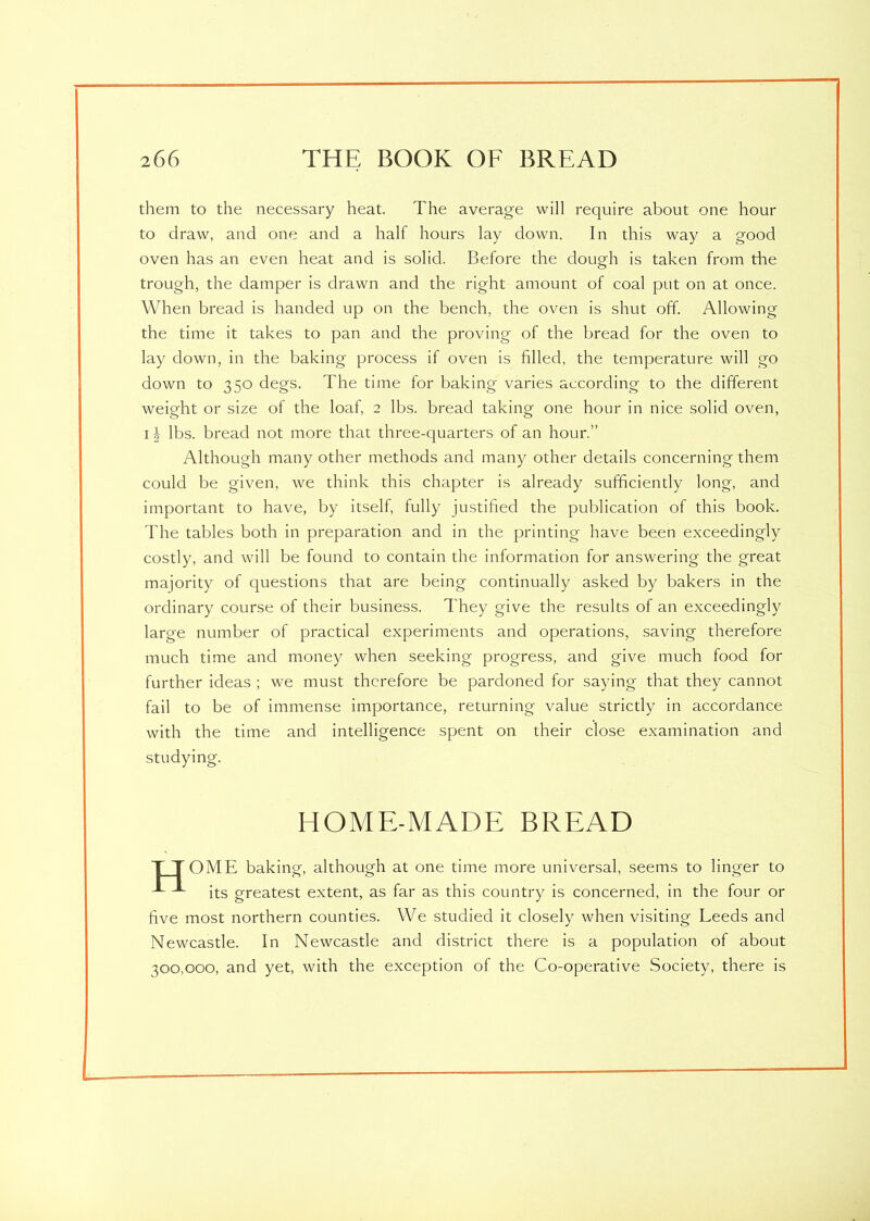 them to the necessary heat. The average will require about one hour to draw, and one and a half hours lay down. In this way a good oven has an even heat and is solid. Before the dough is taken from the trough, the damper is drawn and the right amount of coal put on at once. When bread is handed up on the bench, the oven is shut off. Allowing the time it takes to pan and the proving of the bread for the oven to lay down, in the baking process if oven is filled, the temperature will go down to 350 degs. The time for baking varies according to the different weight or size of the loaf, 2 lbs. bread taking one hour in nice solid oven, 11 lbs. bread not more that three-quarters of an hour.” Although many other methods and many other details concerning them could be given, we think this chapter is already sufficiently long, and important to have, by itself, fully justified the publication of this book. The tables both in preparation and in the printing have been exceedingly costly, and will be found to contain the information for answering the great majority of questions that are being continually asked by bakers in the ordinary course of their business. They give the results of an exceedingly large number of practical experiments and operations, saving therefore much time and money when seeking progress, and give much food for further ideas ; we must therefore be pardoned for saying that they cannot fail to be of immense importance, returning value strictly in accordance with the time and intelligence spent on their close examination and studying. HOME-MADE BREAD T T OME baking, although at one time more universal, seems to linger to its greatest extent, as far as this country is concerned, in the four or five most northern counties. We studied it closely when visiting Leeds and Newcastle. In Newcastle and district there is a population of about ^00,000, and yet, with the exception of the Co-operative Society, there is