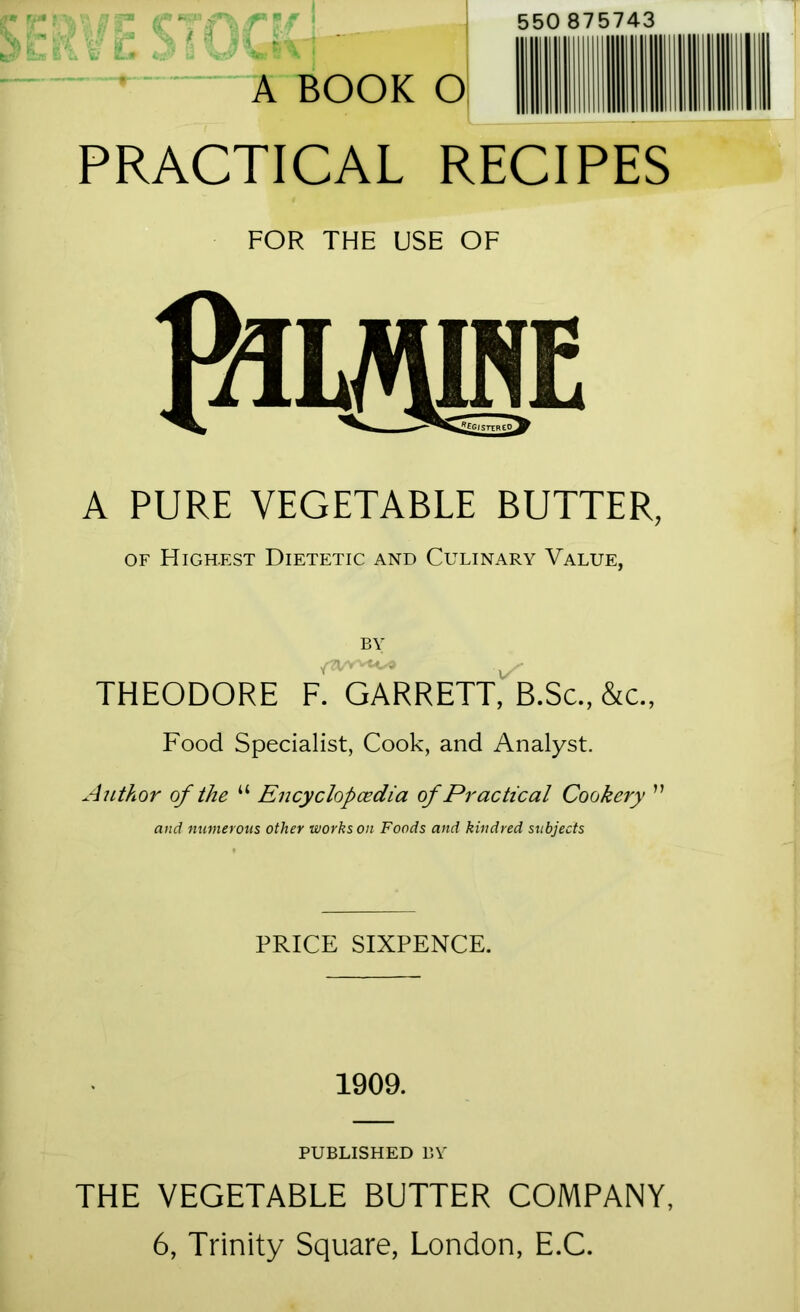 r'- 550 875743 ,Vi: -’.K: ! ’ A BOOK O PRACTICAL RECIPES FOR THE USE OF A PURE VEGETABLE BUTTER, OF FIigh.f,st Dietetic and Culinary Value, BY THEODORE GARRETT,'b.Sc., &c., Food Specialist, Cook, and Analyst. Aut?iOr of the “ Encyclop(^dia of Practical Cookery ” and numerous other works on Foods and kindred subjects PRICE SIXPENCE. 1909. PUBLISHED DV THE VEGETABLE BUTTER COMPANY, 6, Trinity Square, London, E.C.