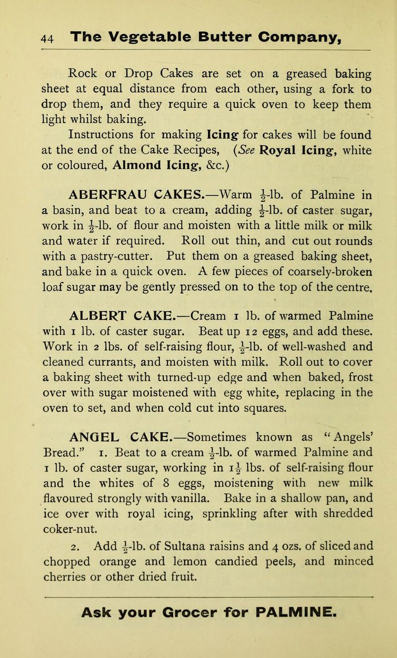 Rock or Drop Cakes are set on a greased baking sheet at equal distance from each other, using a fork to drop them, and they require a quick oven to keep them light whilst baking. Instructions for making Icing* for cakes will be found at the end of the Cake Recipes, {See Royal Icing, white or coloured, Almond Icing, &c.) ABERFRAU CAKES.—Warm J-lb. of Palmine in a basin, and beat to a cream, adding J-lb. of caster sugar, work in J-lb. of flour and moisten with a little milk or milk and water if required. Roll out thin, and cut out rounds with a pastry-cutter. Put them on a greased baking sheet, and bake in a quick oven. A few pieces of coarsely-broken loaf sugar may be gently pressed on to the top of the centre. ALBERT CAKE.—Cream i lb. of warmed Palmine with I lb. of caster sugar. Beat up 12 eggs, and add these. Work in 2 lbs. of self-raising flour, i-lb. of well-washed and cleaned currants, and moisten with milk. Roll out to cover a baking sheet with turned-up edge and when baked, frost over with sugar moistened with egg white, replacing in the oven to set, and when cold cut into squares. ANGEL CAKE.—Sometimes known as “Angels’ Bread.” i. Beat to a cream ^-Ib. of warmed Palmine and I lb. of caster sugar, working in lbs. of self-raising flour and the whites of 8 eggs, moistening with new milk flavoured strongly with vanilla. Bake in a shallow pan, and ice over with royal icing, sprinkling after with shredded coker-nut. 2. Add ^-Ib. of Sultana raisins and 4 ozs. of sliced and chopped orange and lemon candied peels, and minced cherries or other dried fruit.