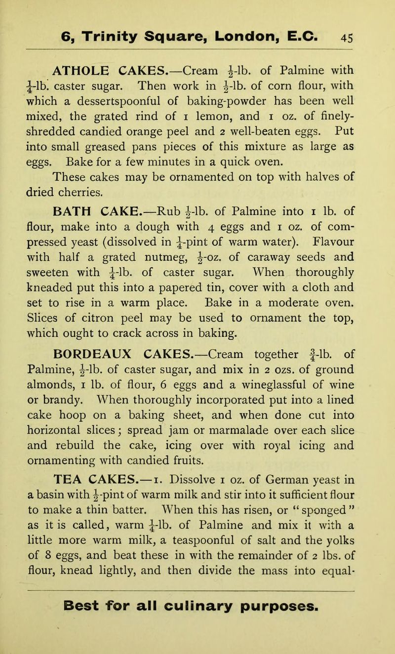 ATHOLE CAKES.—Cream J-lb. of Palmine with caster sugar. Then work in J-lb. of corn flour, with which a dessertspoonful of baking-powder has been well mixed, the grated rind of i lemon, and i oz. of finely- shredded candied orange peel and 2 well-beaten eggs. Put into small greased pans pieces of this mixture as large as eggs. Bake for a few minutes in a quick oven. These cakes may be ornamented on top with halves of dried cherries. BATH CAKE.—Rub J-lb. of Palmine into i lb. of flour, make into a dough with 4 eggs and i oz. of com- pressed yeast (dissolved in :|-pint of warm water). Flavour with half a grated nutmeg, J-oz. of caraway seeds and sweeten with J-lb. of caster sugar. When thoroughly kneaded put this into a papered tin, cover with a cloth and set to rise in a warm place. Bake in a moderate oven. Slices of citron peel may be used to ornament the top, which ought to crack across in baking. BORDEAUX CAKES.—Cream together |-lb. of Palmine, J-lb. of caster sugar, and mix in 2 ozs. of ground almonds, i lb. of flour, 6 eggs and a wineglassful of wine or brandy. When thoroughly incorporated put into a lined cake hoop on a baking sheet, and when done cut into horizontal slices; spread jam or marmalade over each slice and rebuild the cake, icing over with royal icing and ornamenting with candied fruits. TEA CAKES.—i. Dissolve i oz. of German yeast in a basin with J-pint of warm milk and stir into it sufficient flour to make a thin batter. When this has risen, or “ sponged ” as it is called, warm ^-Ib. of Palmine and mix it with a little more warm milk, a teaspoonful of salt and the yolks of 8 eggs, and beat these in with the remainder of 2 lbs. of flour, knead lightly, and then divide the mass into equal- Best for all culinary purposes.