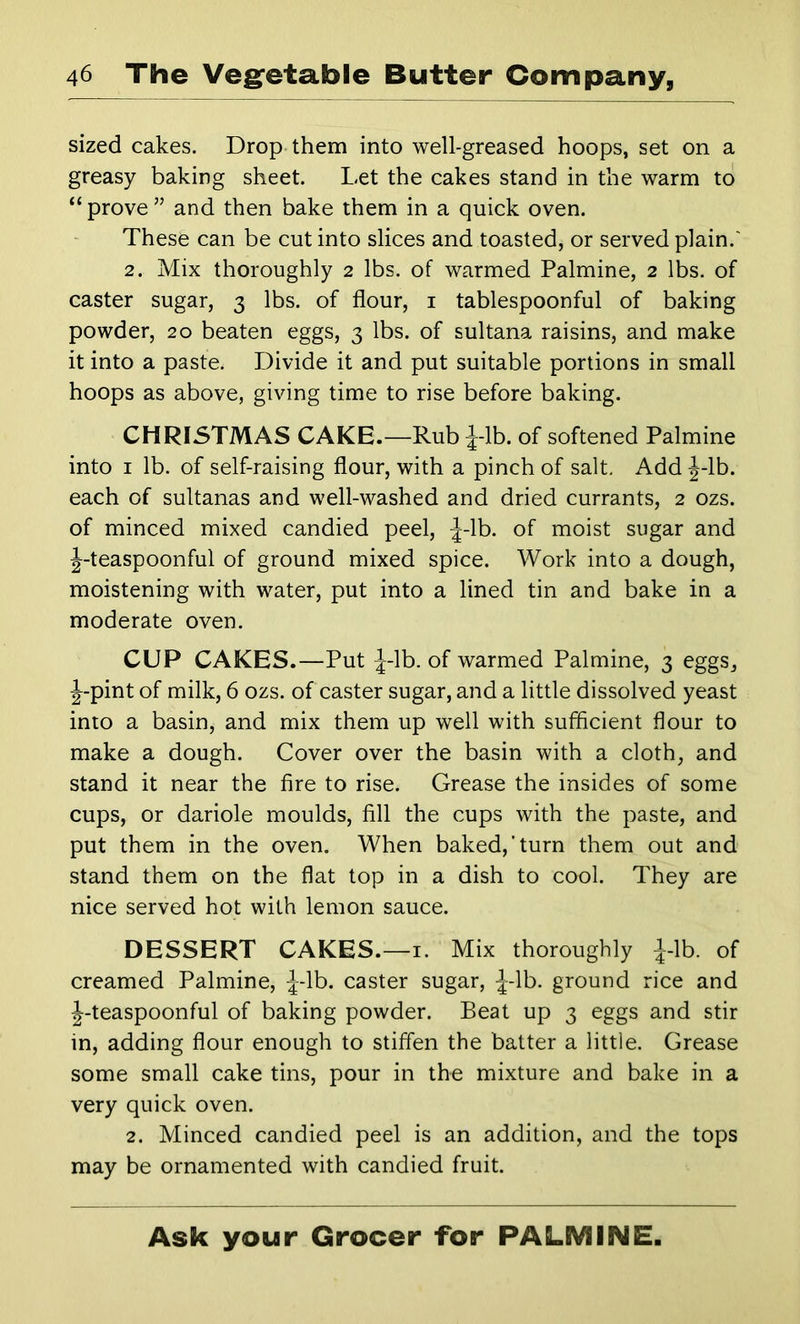 sized cakes. Drop them into well-greased hoops, set on a greasy baking sheet. Let the cakes stand in the warm to “ prove ” and then bake them in a quick oven. These can be cut into slices and toasted, or served plain.' 2. Mix thoroughly 2 lbs. of warmed Palmine, 2 lbs. of caster sugar, 3 lbs. of flour, i tablespoonful of baking powder, 20 beaten eggs, 3 lbs. of sultana raisins, and make it into a paste. Divide it and put suitable portions in small hoops as above, giving time to rise before baking. CHRISTMAS CAKE.—Rub ^-Ib. of softened Palmine into I lb. of self-raising flour, with a pinch of salt. Add J-lb. each of sultanas and well-washed and dried currants, 2 ozs. of minced mixed candied peel, ^-Ib. of moist sugar and J-teaspoonful of ground mixed spice. Work into a dough, moistening with water, put into a lined tin and bake in a moderate oven. CUP CAKES.—Put J-lb. of warmed Palmine, 3 eggs, J-pint of milk, 6 ozs. of caster sugar, and a little dissolved yeast into a basin, and mix them up well with sufficient flour to make a dough. Cover over the basin with a cloth, and stand it near the fire to rise. Grease the insides of some cups, or dariole moulds, fill the cups with the paste, and put them in the oven. When baked,’turn them out and stand them on the flat top in a dish to cool. They are nice served hot with lemon sauce. DESSERT CAKES.—i. Mix thoroughly |-lb. of creamed Palmine, J-lb. caster sugar, ^-Ib. ground rice and J-teaspoonful of baking powder. Beat up 3 eggs and stir in, adding flour enough to stiffen the batter a little. Grease some small cake tins, pour in the mixture and bake in a very quick oven. 2. Minced candied peel is an addition, and the tops may be ornamented with candied fruit.