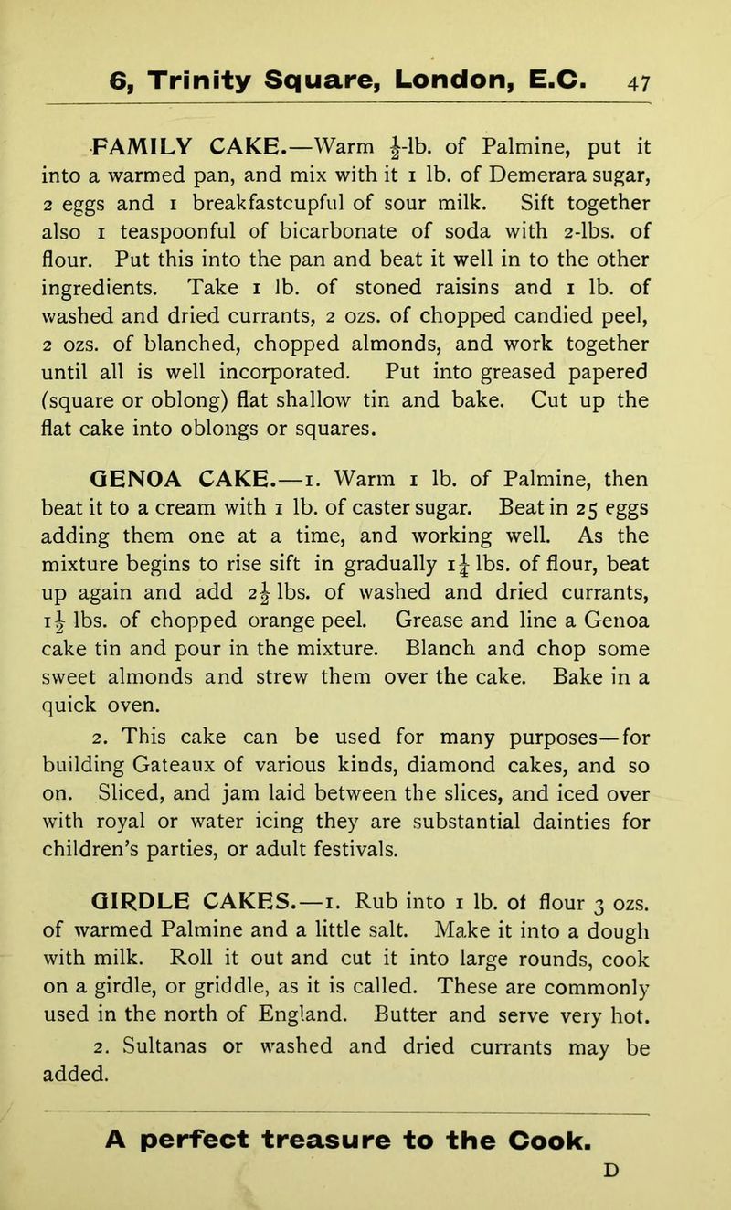 •FAMILY CAKE.—Warm J-lb. of Palmine, put it into a warmed pan, and mix with it i lb. of Demerara sugar, 2 eggs and i breakfastcupful of sour milk. Sift together also I teaspoonful of bicarbonate of soda with 2-lbs. of flour. Put this into the pan and beat it well in to the other ingredients. Take i lb. of stoned raisins and i lb. of washed and dried currants, 2 ozs. of chopped candied peel, 2 ozs. of blanched, chopped almonds, and work together until all is well incorporated. Put into greased papered (square or oblong) flat shallow tin and bake. Cut up the flat cake into oblongs or squares. GENOA CAKE.—i. Warm i lb. of Palmine, then beat it to a cream with i lb. of caster sugar. Beat in 25 eggs adding them one at a time, and working well. As the mixture begins to rise sift in gradually ijlbs. of flour, beat up again and add 2 J lbs. of washed and dried currants, lbs. of chopped orange peel. Grease and line a Genoa cake tin and pour in the mixture. Blanch and chop some sweet almonds and strew them over the cake. Bake in a quick oven. 2. This cake can be used for many purposes—for building Gateaux of various kinds, diamond cakes, and so on. Sliced, and jam laid between the slices, and iced over with royal or water icing they are substantial dainties for children’s parties, or adult festivals. GIRDLE CAKES.—i. Rub into i lb. of flour 3 ozs. of warmed Palmine and a little salt. Make it into a dough with milk. Roll it out and cut it into large rounds, cook on a girdle, or griddle, as it is called. These are commonly used in the north of England. Butter and serve very hot. 2. Sultanas or washed and dried currants may be added. A perfect treasure to the Cook. D