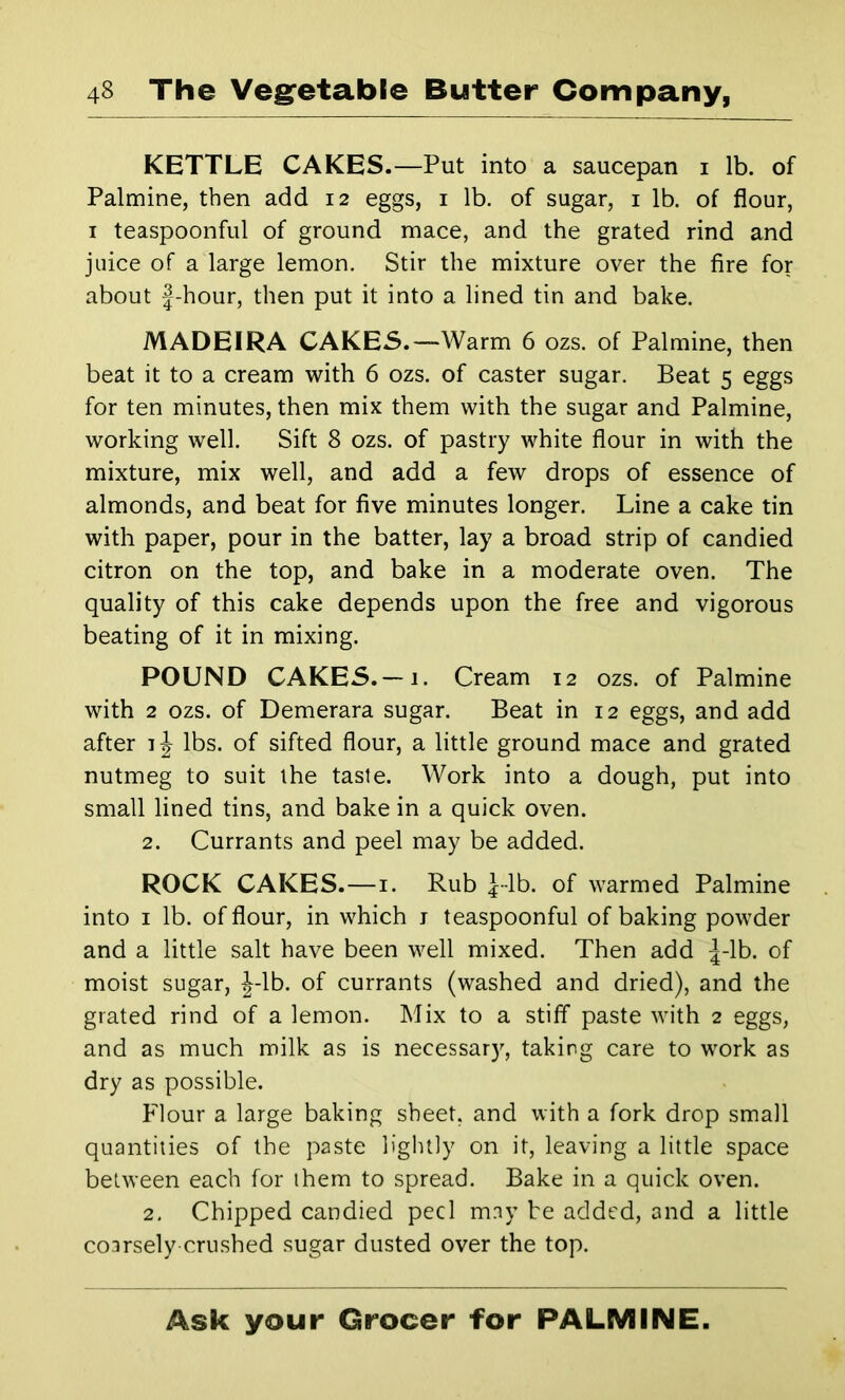 KETTLE CAKES.—Put into a saucepan i lb. of Palmine, then add 12 eggs, i lb. of sugar, i lb. of flour, I teaspoonful of ground mace, and the grated rind and juice of a large lemon. Stir the mixture over the fire for about f-hour, then put it into a lined tin and bake. MADEIRA CAKES.—Warm 6 ozs. of Palmine, then beat it to a cream with 6 ozs. of caster sugar. Beat 5 eggs for ten minutes, then mix them with the sugar and Palmine, working well. Sift 8 ozs. of pastry white flour in with the mixture, mix well, and add a few drops of essence of almonds, and beat for five minutes longer. Line a cake tin with paper, pour in the batter, lay a broad strip of candied citron on the top, and bake in a moderate oven. The quality of this cake depends upon the free and vigorous beating of it in mixing. POUND CAKES.—1. Cream 12 ozs. of Palmine with 2 ozs. of Demerara sugar. Beat in 12 eggs, and add after 1J lbs. of sifted flour, a little ground mace and grated nutmeg to suit ihe taste. Work into a dough, put into small lined tins, and bake in a quick oven. 2. Currants and peel may be added. ROCK CAKES.—i. Rub J-lb. of warmed Palmine into I lb. of flour, in which j teaspoonful of baking powder and a little salt have been well mixed. Then add |-lb. of moist sugar, J-lb. of currants (washed and dried), and the grated rind of a lemon. Mix to a stiff paste with 2 eggs, and as much milk as is necessar)'’, taking care to work as dry as possible. P'lour a large baking sheet, and with a fork drop small quantities of the paste lightly on it, leaving a little space between each for them to spread. Bake in a quick oven. 2, Chipped candied peel may be added, and a little coarsely crushed sugar dusted over the top.