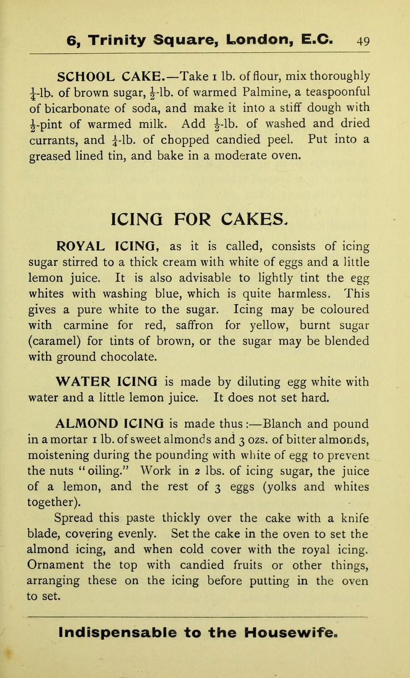 SCHOOL CAKE.—Take i lb. of flour, mix thoroughly ;|-lb. of brown sugar, J-lb. of warmed Palmine, a teaspoonful of bicarbonate of soda, and make it into a stiff dough with J-pint of warmed milk. Add J-lb. of washed and dried currants, and ^-Ib. of chopped candied peel. Put into a greased lined tin, and bake in a moderate oven. ICING FOR CAKES. ROYAL ICING, as it is called, consists of icing sugar stirred to a thick cream with white of eggs and a little lemon juice. It is also advisable to lightly tint the egg whites with washing blue, which is quite harmless. This gives a pure white to the sugar. Icing may be coloured with carmine for red, saffron for yellow, burnt sugar (caramel) for tints of brown, or the sugar may be blended with ground chocolate. WATER ICING is made by diluting egg white with water and a little lemon juice. It does not set hard. ALMOND ICING is made thus :—Blanch and pound in a mortar i lb. of sweet almonds and 3 ozs. of bitter almonds, moistening during the pounding with white of egg to prevent the nuts “oiling.” Work in 2 lbs. of icing sugar, the juice of a lemon, and the rest of 3 eggs (yolks and whites together). Spread this paste thickly over the cake with a knife blade, covering evenly. Set the cake in the oven to set the almond icing, and when cold cover with the royal icing. Ornament the top with candied fruits or other things, arranging these on the icing before putting in the oven to set. Indispensable to the Housewife.