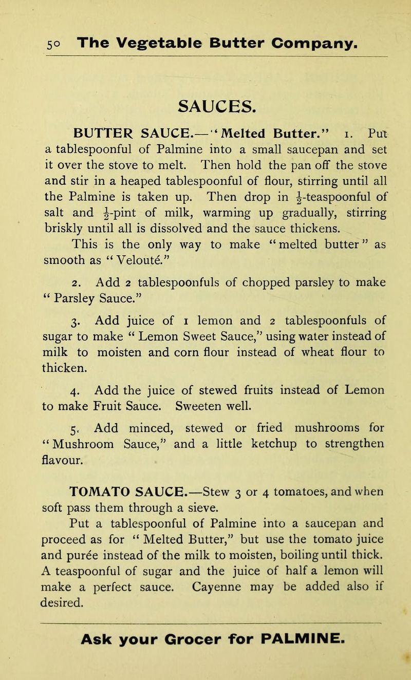 SAUCES. BUTTER SAUCE.— ‘ Melted Butter.” i. Put a tablespoonful of Palmine into a small saucepan and set it over the stove to melt. Then hold the pan off the stove and stir in a heaped tablespoonful of flour, stirring until all the Palmine is taken up. Then drop in J-teaspoonful of salt and J-pint of milk, warming up gradually, stirring briskly until all is dissolved and the sauce thickens. This is the only way to make “ melted butter ” as smooth as “ Veloutd” 2. Add 2 tablespoonfuls of chopped parsley to make “ Parsley Sauce.” 3. Add juice of i lemon and 2 tablespoonfuls of sugar to make “ Lemon Sweet Sauce,” using water instead of milk to moisten and corn flour instead of wheat flour to thicken. 4. Add the juice of stewed fruits instead of Lemon to make Fruit Sauce. Sweeten well. 5. Add minced, stewed or fried mushrooms for “ Mushroom Sauce,” and a little ketchup to strengthen flavour. TOMATO SAUCE.—Stew 3 or 4 tomatoes, and when soft pass them through a sieve. Put a tablespoonful of Palmine into a saucepan and proceed as for “ Melted Butter,” but use the tomato juice and puree instead of the milk to moisten, boiling until thick. A teaspoonful of sugar and the juice of half a lemon will make a perfect sauce. Cayenne may be added also if desired.